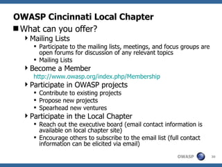 OWASP Cincinnati Local Chapter What can you offer? Mailing Lists Participate to the mailing lists, meetings, and focus groups are open forums for discussion of any relevant topics Mailing Lists Become a Member http:// www.owasp.org/index.php/Membership Participate in OWASP projects Contribute to existing projects Propose new projects Spearhead new ventures Participate in the Local Chapter Reach out the executive board (email contact information is available on local chapter site) Encourage others to subscribe to the email list (full contact information can be elicited via email) 