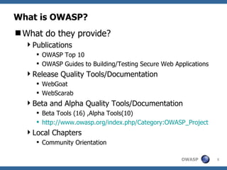 What is OWASP? What do they provide? Publications OWASP Top 10 OWASP Guides to Building/Testing Secure Web Applications Release Quality Tools/Documentation WebGoat WebScarab Beta and Alpha Quality Tools/Documentation Beta Tools (16) ,Alpha Tools(10) http:// www.owasp.org/index.php/Category:OWASP_Project Local Chapters Community Orientation 