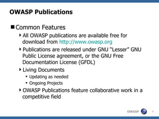 OWASP Publications Common Features All OWASP publications are available free for download from  http://www.owasp.org Publications are released under GNU “Lesser” GNU Public License agreement, or the GNU Free Documentation License (GFDL) Living Documents Updating as needed Ongoing Projects OWASP Publications feature collaborative work in a competitive field 