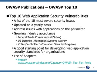 OWASP Publications – OWASP Top 10 Top 10 Web Application Security Vulnerabilities A list of the 10 most severe security issues Updated on a yearly basis Address issues with applications on the perimeter Growing industry acceptance Federal Trade Commission (US Gov) US Defense Information Systems Agency VISA (Cardholder Information Security Program) A good starting point for developing web application security standards for organizations List of Adopters https:// www.owasp.org/index.php/Category:OWASP_Top_Ten_Project 