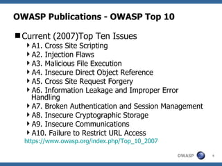 OWASP Publications - OWASP Top 10 Current (2007)Top Ten Issues A1. Cross Site Scripting A2. Injection Flaws A3. Malicious File Execution A4. Insecure Direct Object Reference A5. Cross Site Request Forgery A6. Information Leakage and Improper Error Handling A7. Broken Authentication and Session Management A8. Insecure Cryptographic Storage A9. Insecure Communications A10. Failure to Restrict URL Access https://www.owasp.org/index.php/Top_10_2007 
