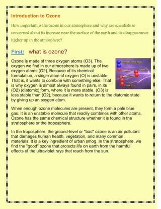 Introduction to Ozone

How important is the ozone in our atmosphere and why are scientists so
concerned about its increase near the surface of the earth and its disappearance
higher up in the atmosphere?

First: what is ozone?
Ozone is made of three oxygen atoms (O3). The
oxygen we find in our atmosphere is made up of two
oxygen atoms (O2). Because of its chemical
formulation, a single atom of oxygen (O) is unstable.
That is, it wants to combine with something else. That
is why oxygen is almost always found in pairs, in its
(O2) (diatomic) form, where it is more stable. (O3) is
less stable than (O2), because it wants to return to the diatomic state
by giving up an oxygen atom.

When enough ozone molecules are present, they form a pale blue
gas. It is an unstable molecule that readily combines with other atoms.
Ozone has the same chemical structure whether it is found in the
stratosphere or the troposphere.

In the troposphere, the ground-level or "bad" ozone is an air pollutant
that damages human health, vegetation, and many common
materials. It is a key ingredient of urban smog. In the stratosphere, we
find the "good" ozone that protects life on earth from the harmful
effects of the ultraviolet rays that reach from the sun.
 