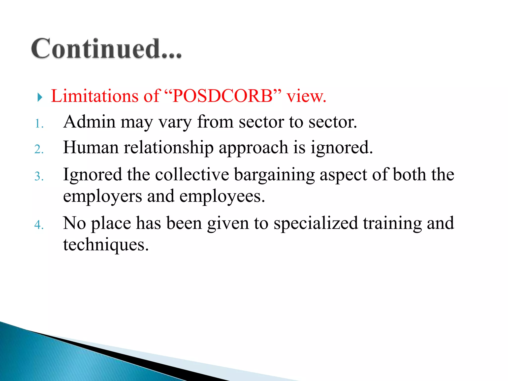  Limitations of “POSDCORB” view.
1. Admin may vary from sector to sector.
2. Human relationship approach is ignored.
3. Ignored the collective bargaining aspect of both the
employers and employees.
4. No place has been given to specialized training and
techniques.
 