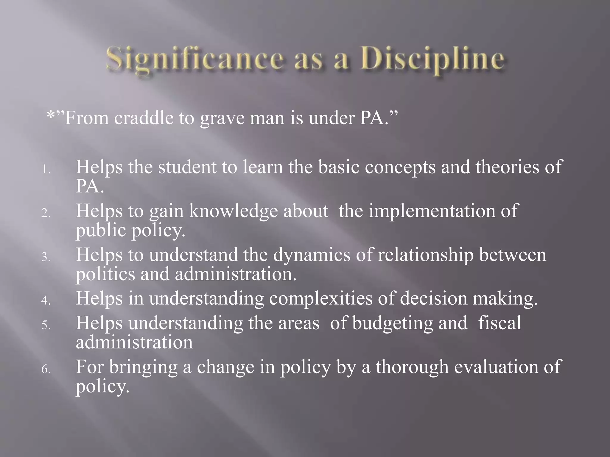 *”From craddle to grave man is under PA.”
1. Helps the student to learn the basic concepts and theories of
PA.
2. Helps to gain knowledge about the implementation of
public policy.
3. Helps to understand the dynamics of relationship between
politics and administration.
4. Helps in understanding complexities of decision making.
5. Helps understanding the areas of budgeting and fiscal
administration
6. For bringing a change in policy by a thorough evaluation of
policy.
 