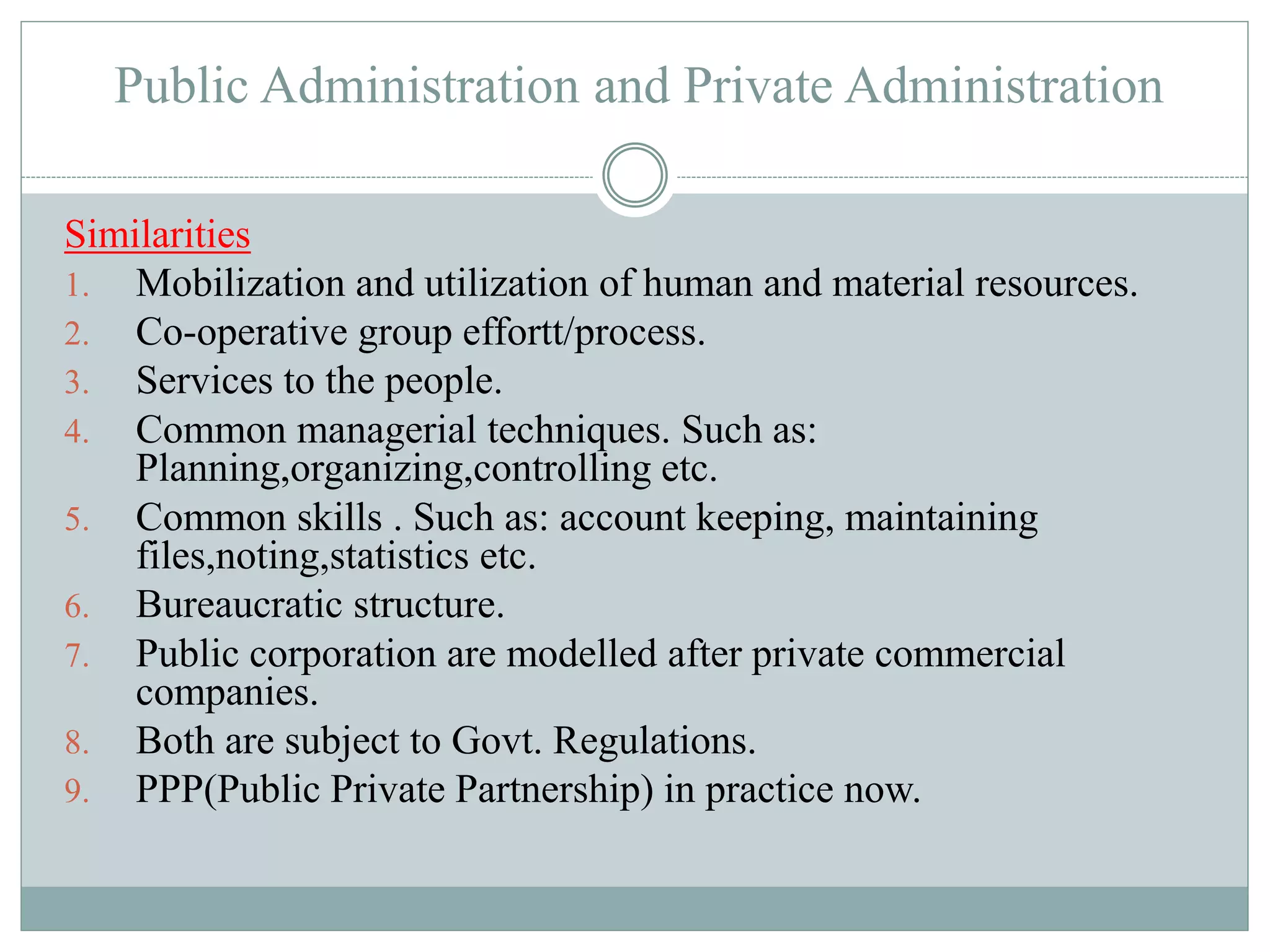 Public Administration and Private Administration
Similarities
1. Mobilization and utilization of human and material resources.
2. Co-operative group effortt/process.
3. Services to the people.
4. Common managerial techniques. Such as:
Planning,organizing,controlling etc.
5. Common skills . Such as: account keeping, maintaining
files,noting,statistics etc.
6. Bureaucratic structure.
7. Public corporation are modelled after private commercial
companies.
8. Both are subject to Govt. Regulations.
9. PPP(Public Private Partnership) in practice now.
 