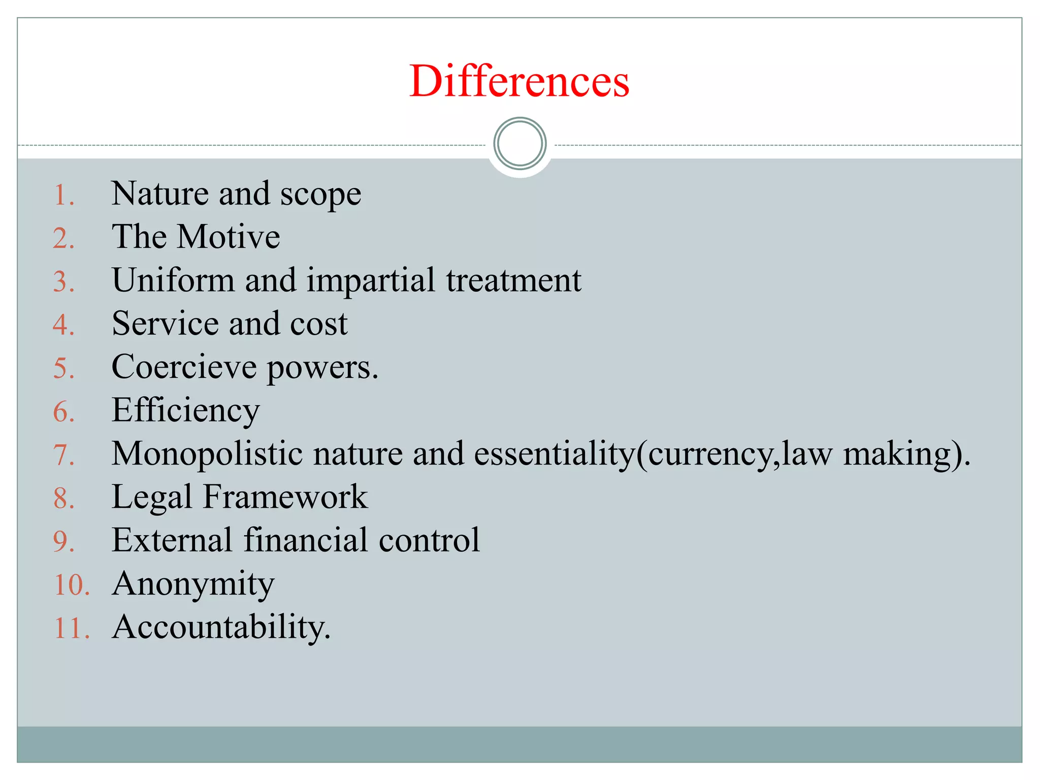 Differences
1. Nature and scope
2. The Motive
3. Uniform and impartial treatment
4. Service and cost
5. Coercieve powers.
6. Efficiency
7. Monopolistic nature and essentiality(currency,law making).
8. Legal Framework
9. External financial control
10. Anonymity
11. Accountability.
 