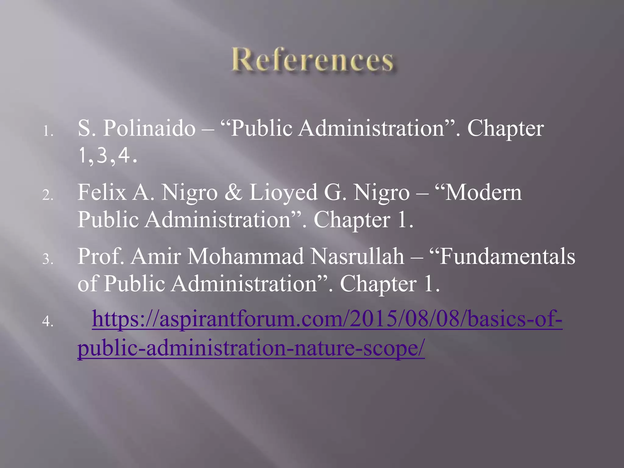 1. S. Polinaido – “Public Administration”. Chapter
1,3,4.
2. Felix A. Nigro & Lioyed G. Nigro – “Modern
Public Administration”. Chapter 1.
3. Prof. Amir Mohammad Nasrullah – “Fundamentals
of Public Administration”. Chapter 1.
4. https://aspirantforum.com/2015/08/08/basics-of-
public-administration-nature-scope/
 