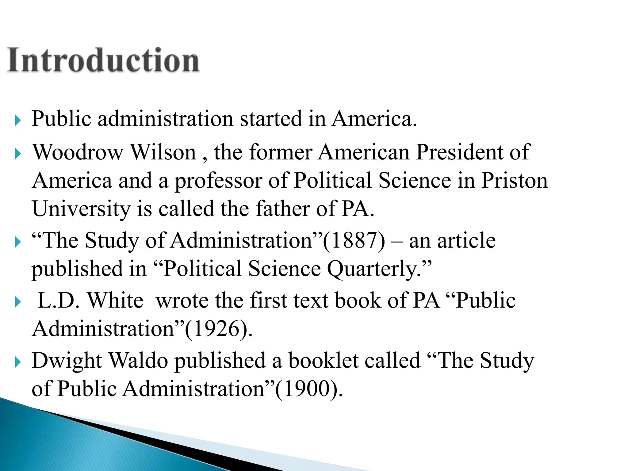  Public administration started in America.
 Woodrow Wilson , the former American President of
America and a professor of Political Science in Priston
University is called the father of PA.
 “The Study of Administration”(1887) – an article
published in “Political Science Quarterly.”
 L.D. White wrote the first text book of PA “Public
Administration”(1926).
 Dwight Waldo published a booklet called “The Study
of Public Administration”(1900).
 