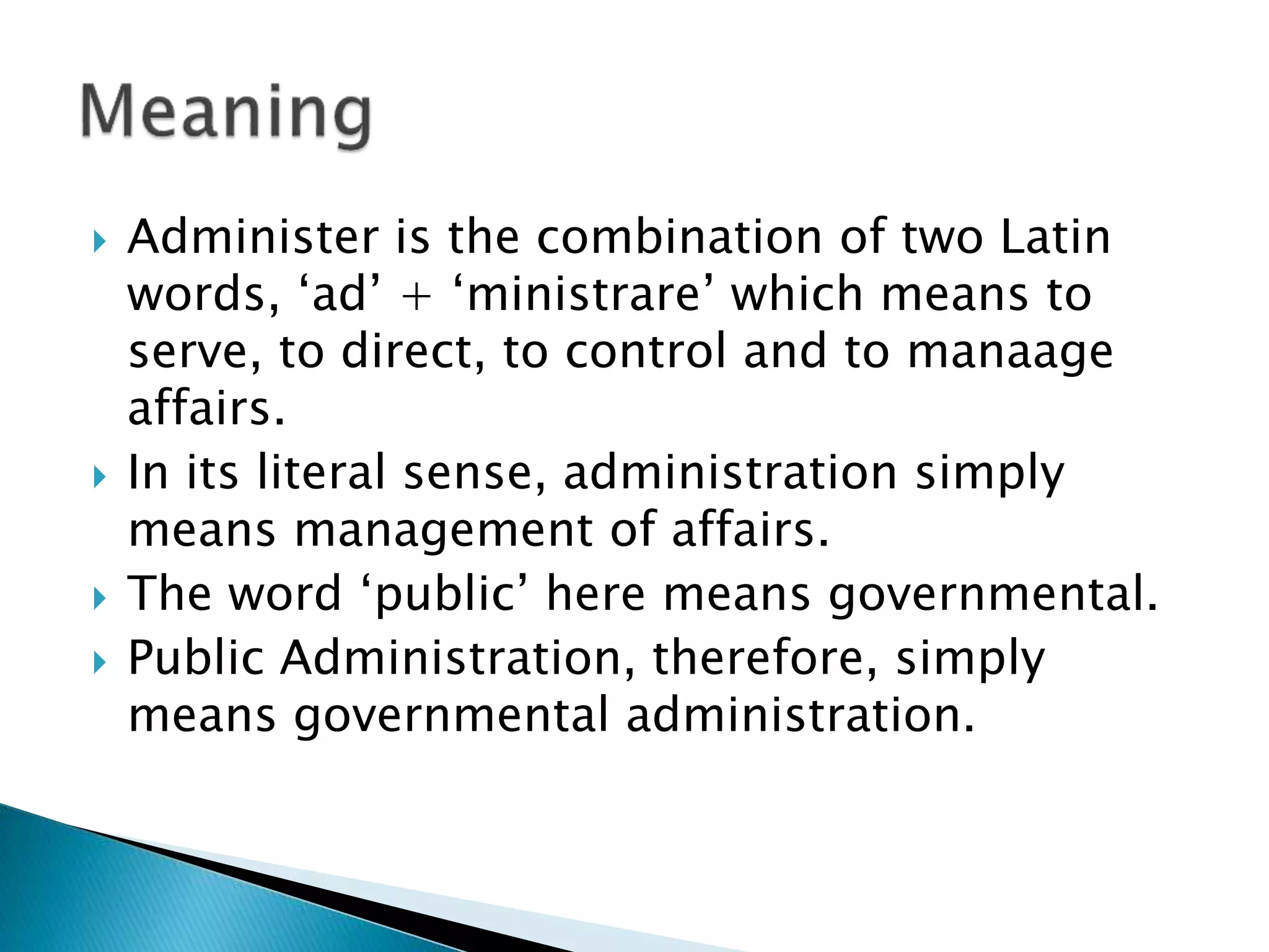  Administer is the combination of two Latin
words, ‘ad’ + ‘ministrare’ which means to
serve, to direct, to control and to manaage
affairs.
 In its literal sense, administration simply
means management of affairs.
 The word ‘public’ here means governmental.
 Public Administration, therefore, simply
means governmental administration.
 