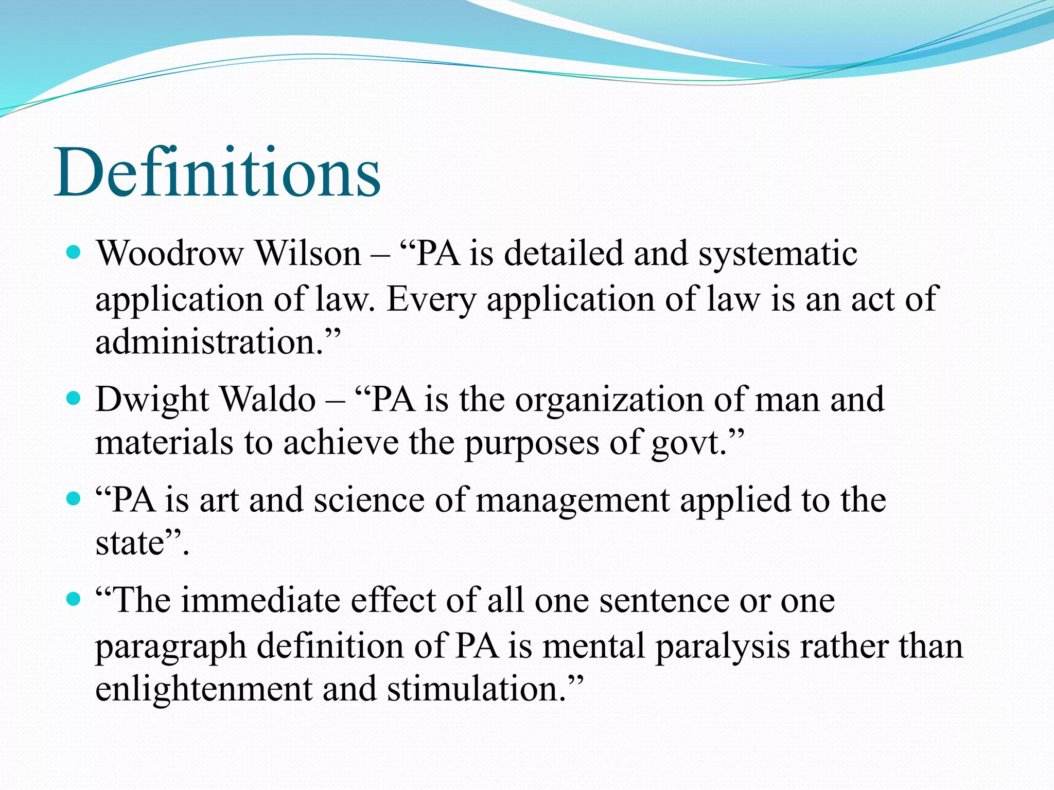 Definitions
 Woodrow Wilson – “PA is detailed and systematic
application of law. Every application of law is an act of
administration.”
 Dwight Waldo – “PA is the organization of man and
materials to achieve the purposes of govt.”
 “PA is art and science of management applied to the
state”.
 “The immediate effect of all one sentence or one
paragraph definition of PA is mental paralysis rather than
enlightenment and stimulation.”
 