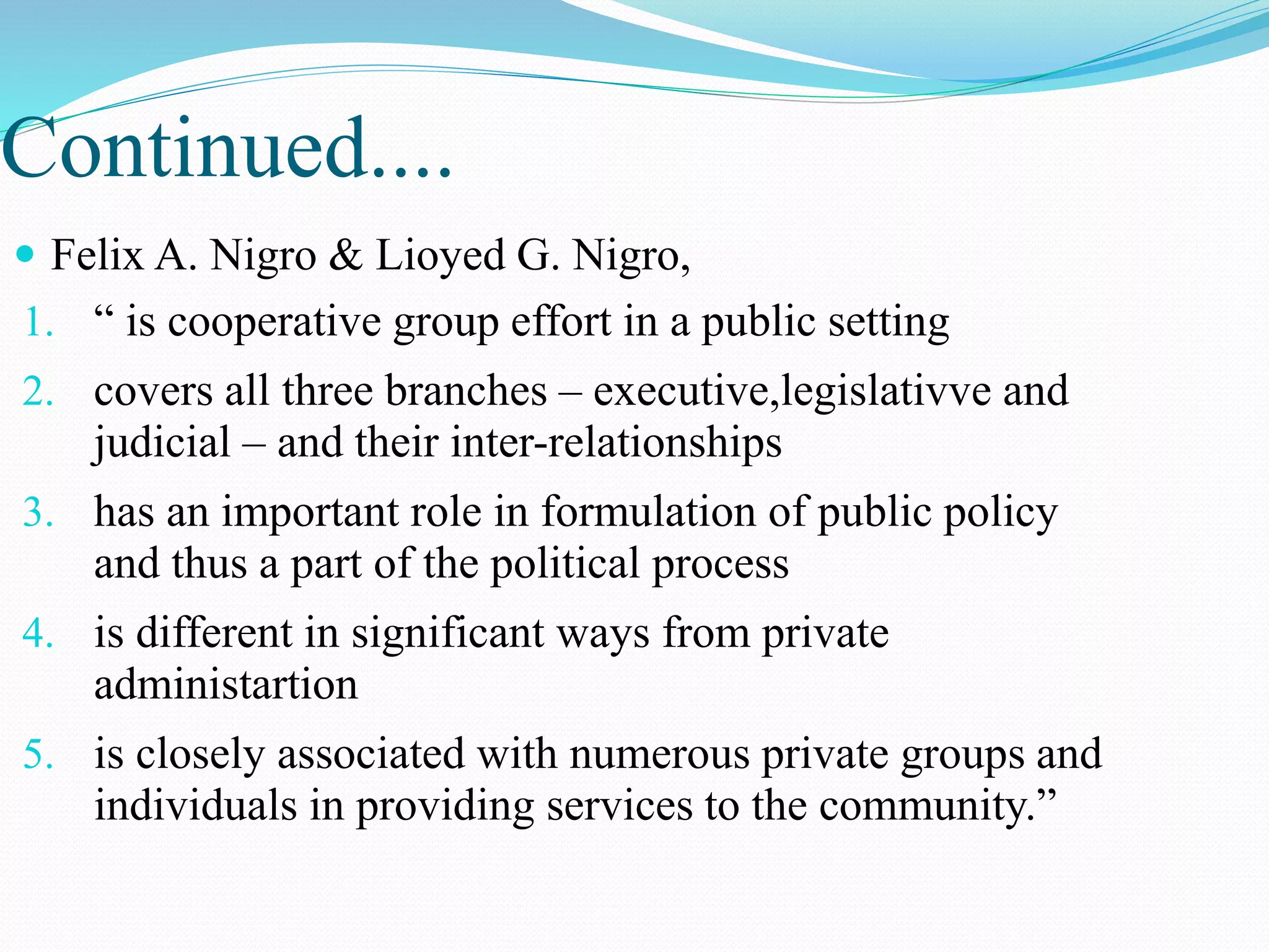 Continued....
 Felix A. Nigro & Lioyed G. Nigro,
1. “ is cooperative group effort in a public setting
2. covers all three branches – executive,legislativve and
judicial – and their inter-relationships
3. has an important role in formulation of public policy
and thus a part of the political process
4. is different in significant ways from private
administartion
5. is closely associated with numerous private groups and
individuals in providing services to the community.”
 