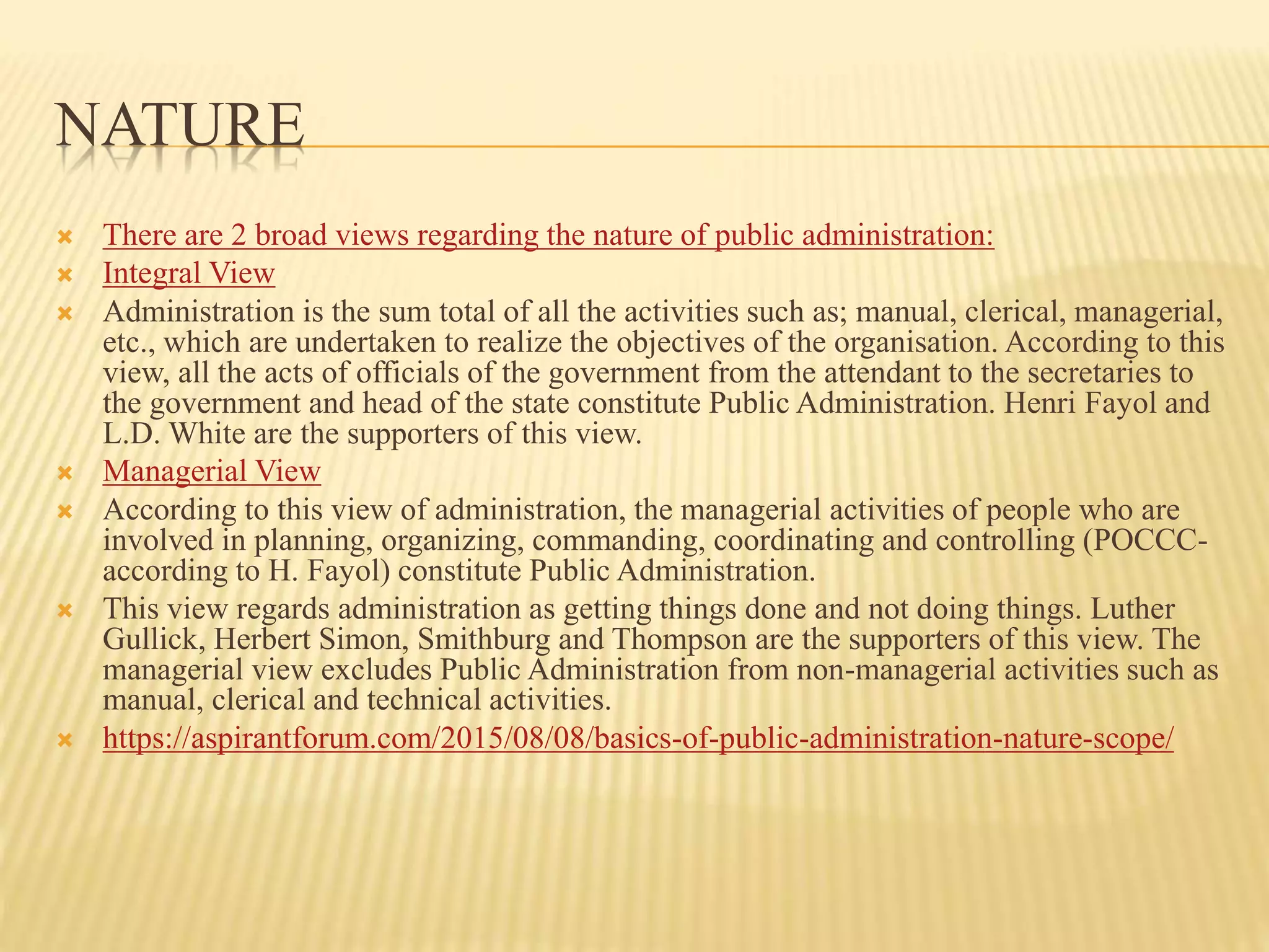 NATURE
 There are 2 broad views regarding the nature of public administration:
 Integral View
 Administration is the sum total of all the activities such as; manual, clerical, managerial,
etc., which are undertaken to realize the objectives of the organisation. According to this
view, all the acts of officials of the government from the attendant to the secretaries to
the government and head of the state constitute Public Administration. Henri Fayol and
L.D. White are the supporters of this view.
 Managerial View
 According to this view of administration, the managerial activities of people who are
involved in planning, organizing, commanding, coordinating and controlling (POCCC-
according to H. Fayol) constitute Public Administration.
 This view regards administration as getting things done and not doing things. Luther
Gullick, Herbert Simon, Smithburg and Thompson are the supporters of this view. The
managerial view excludes Public Administration from non-managerial activities such as
manual, clerical and technical activities.
 https://aspirantforum.com/2015/08/08/basics-of-public-administration-nature-scope/
 