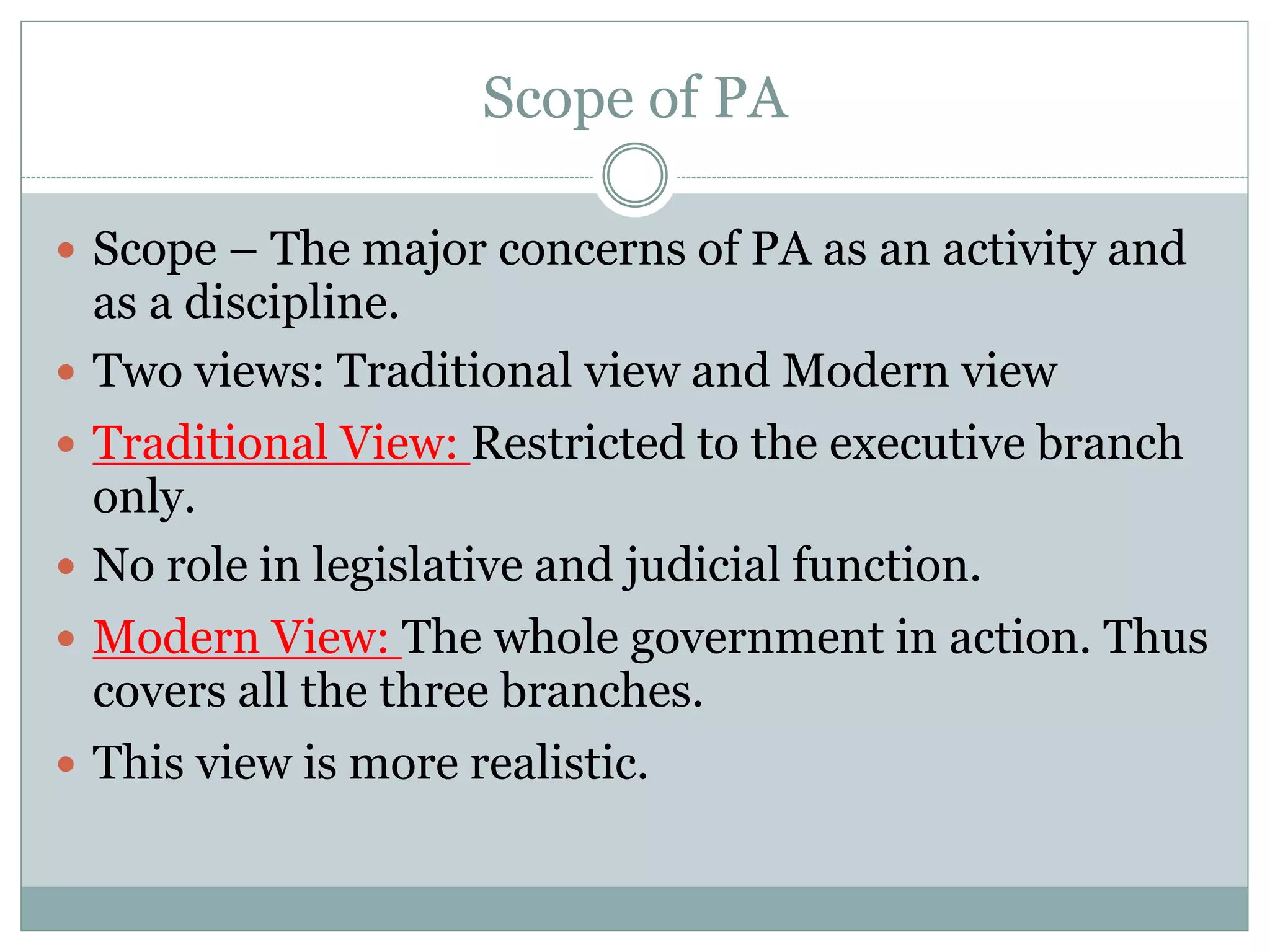 Scope of PA
 Scope – The major concerns of PA as an activity and
as a discipline.
 Two views: Traditional view and Modern view
 Traditional View: Restricted to the executive branch
only.
 No role in legislative and judicial function.
 Modern View: The whole government in action. Thus
covers all the three branches.
 This view is more realistic.
 
