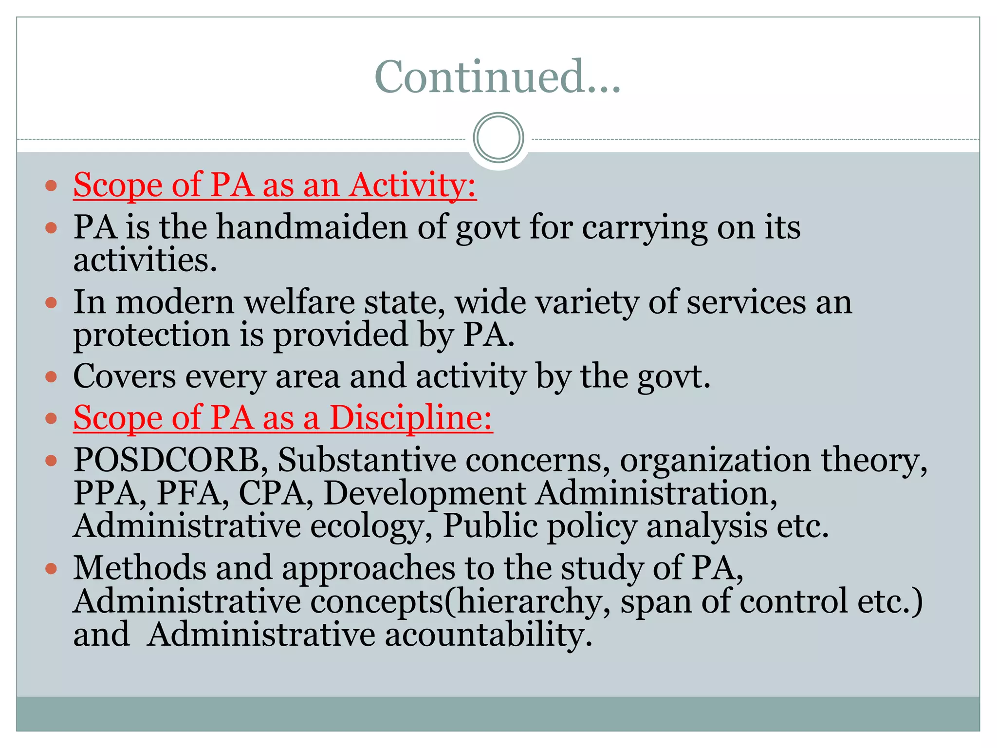 Continued...
 Scope of PA as an Activity:
 PA is the handmaiden of govt for carrying on its
activities.
 In modern welfare state, wide variety of services an
protection is provided by PA.
 Covers every area and activity by the govt.
 Scope of PA as a Discipline:
 POSDCORB, Substantive concerns, organization theory,
PPA, PFA, CPA, Development Administration,
Administrative ecology, Public policy analysis etc.
 Methods and approaches to the study of PA,
Administrative concepts(hierarchy, span of control etc.)
and Administrative acountability.
 