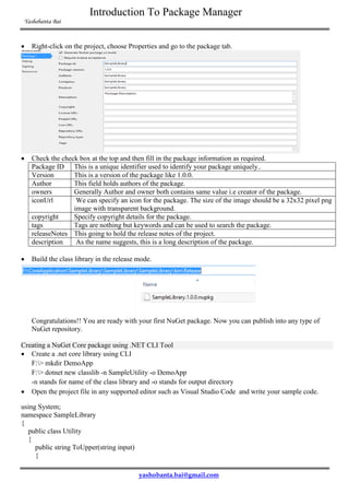 Introduction To Package Manager
Yashobanta Bai
yashobanta.bai@gmail.com
 Right-click on the project, choose Properties and go to the package tab.
 Check the check box at the top and then fill in the package information as required.
Package ID This is a unique identifier used to identify your package uniquely..
Version This is a version of the package like 1.0.0.
Author This field holds authors of the package.
owners Generally Author and owner both contains same value i.e creator of the package.
iconUrl We can specify an icon for the package. The size of the image should be a 32x32 pixel png
image with transparent background.
copyright Specify copyright details for the package.
tags Tags are nothing but keywords and can be used to search the package.
releaseNotes This going to hold the release notes of the project.
description As the name suggests, this is a long description of the package.
 Build the class library in the release mode.
Congratulations!! You are ready with your first NuGet package. Now you can publish into any type of
NuGet repository.
Creating a NuGet Core package using .NET CLI Tool
 Create a .net core library using CLI
F:> mkdir DemoApp
F:> dotnet new classlib -n SampleUtility -o DemoApp
-n stands for name of the class library and -o stands for output directory
 Open the project file in any supported editor such as Visual Studio Code and write your sample code.
using System;
namespace SampleLibrary
{
public class Utility
{
public string ToUpper(string input)
{
 