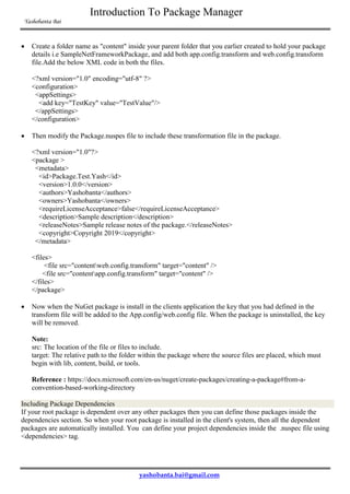 Introduction To Package Manager
Yashobanta Bai
yashobanta.bai@gmail.com
 Create a folder name as "content" inside your parent folder that you earlier created to hold your package
details i.e SampleNetFrameworkPackage, and add both app.config.transform and web.config.transform
file.Add the below XML code in both the files.
<?xml version="1.0" encoding="utf-8" ?>
<configuration>
<appSettings>
<add key="TestKey" value="TestValue"/>
</appSettings>
</configuration>
 Then modify the Package.nuspes file to include these transformation file in the package.
<?xml version="1.0"?>
<package >
<metadata>
<id>Package.Test.Yash</id>
<version>1.0.0</version>
<authors>Yashobanta</authors>
<owners>Yashobanta</owners>
<requireLicenseAcceptance>false</requireLicenseAcceptance>
<description>Sample description</description>
<releaseNotes>Sample release notes of the package.</releaseNotes>
<copyright>Copyright 2019</copyright>
</metadata>
<files>
<file src="contentweb.config.transform" target="content" />
<file src="contentapp.config.transform" target="content" />
</files>
</package>
 Now when the NuGet package is install in the clients application the key that you had defined in the
transform file will be added to the App.config/web.config file. When the package is uninstalled, the key
will be removed.
Note:
src: The location of the file or files to include.
target: The relative path to the folder within the package where the source files are placed, which must
begin with lib, content, build, or tools.
Reference : https://docs.microsoft.com/en-us/nuget/create-packages/creating-a-package#from-a-
convention-based-working-directory
Including Package Dependencies
If your root package is dependent over any other packages then you can define those packages inside the
dependencies section. So when your root package is installed in the client's system, then all the dependent
packages are automatically installed. You can define your project dependencies inside the .nuspec file using
<dependencies> tag.
 