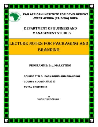 1
DEPARTMENT OF BUSINESS AND
MANAGEMENT STUDIES
PROGRAMME: Bsc. MARKETING
COURSE TITLE: PACKAGING AND BRANDING
COURSE CODE: MAMA213
TOTAL CREDITS: 3
BY
NGANG PEREZ (MAJOR 1)
PAN AFRICAN INSTITUTE FOR DEVELOPMENT
-WEST AFRICA (PAID-WA) BUEA
LECTURE NOTES FOR PACKAGING AND
BRANDING
 