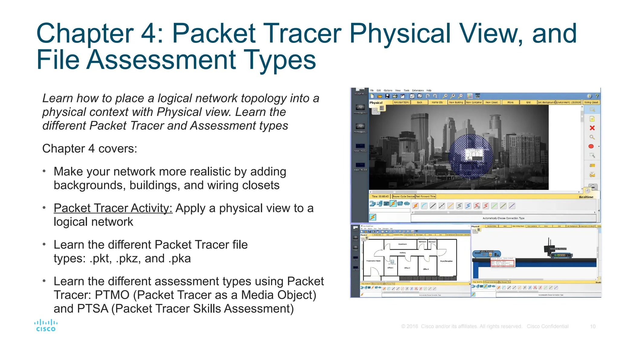 10
© 2016 Cisco and/or its affiliates. All rights reserved. Cisco Confidential
Chapter 4: Packet Tracer Physical View, and
File Assessment Types
Learn how to place a logical network topology into a
physical context with Physical view. Learn the
different Packet Tracer and Assessment types
Chapter 4 covers:
• Make your network more realistic by adding
backgrounds, buildings, and wiring closets
• Packet Tracer Activity: Apply a physical view to a
logical network
• Learn the different Packet Tracer file
types: .pkt, .pkz, and .pka
• Learn the different assessment types using Packet
Tracer: PTMO (Packet Tracer as a Media Object)
and PTSA (Packet Tracer Skills Assessment)
 