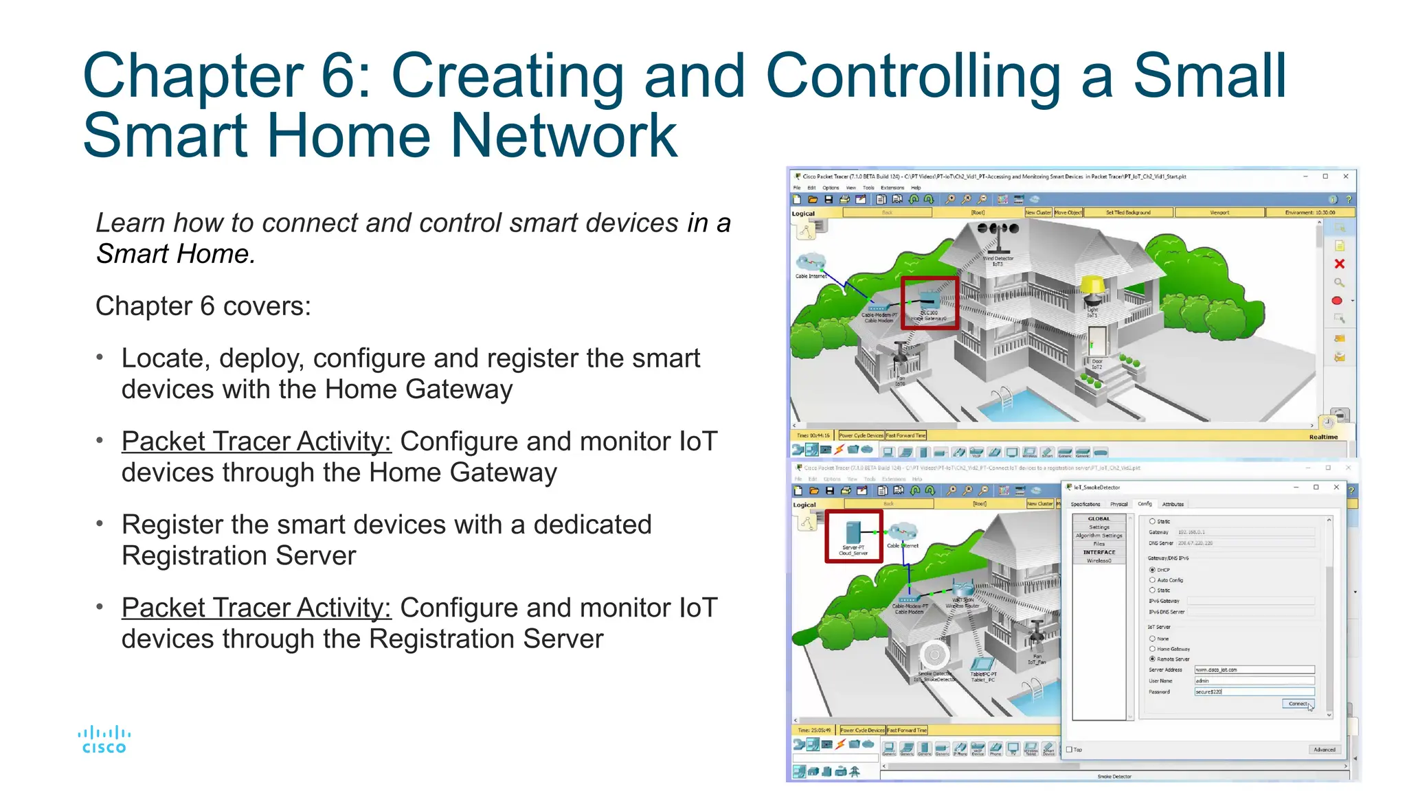 12
© 2016 Cisco and/or its affiliates. All rights reserved. Cisco Confidential
Chapter 6: Creating and Controlling a Small
Smart Home Network
Learn how to connect and control smart devices in a
Smart Home.
Chapter 6 covers:
• Locate, deploy, configure and register the smart
devices with the Home Gateway
• Packet Tracer Activity: Configure and monitor IoT
devices through the Home Gateway
• Register the smart devices with a dedicated
Registration Server
• Packet Tracer Activity: Configure and monitor IoT
devices through the Registration Server
 