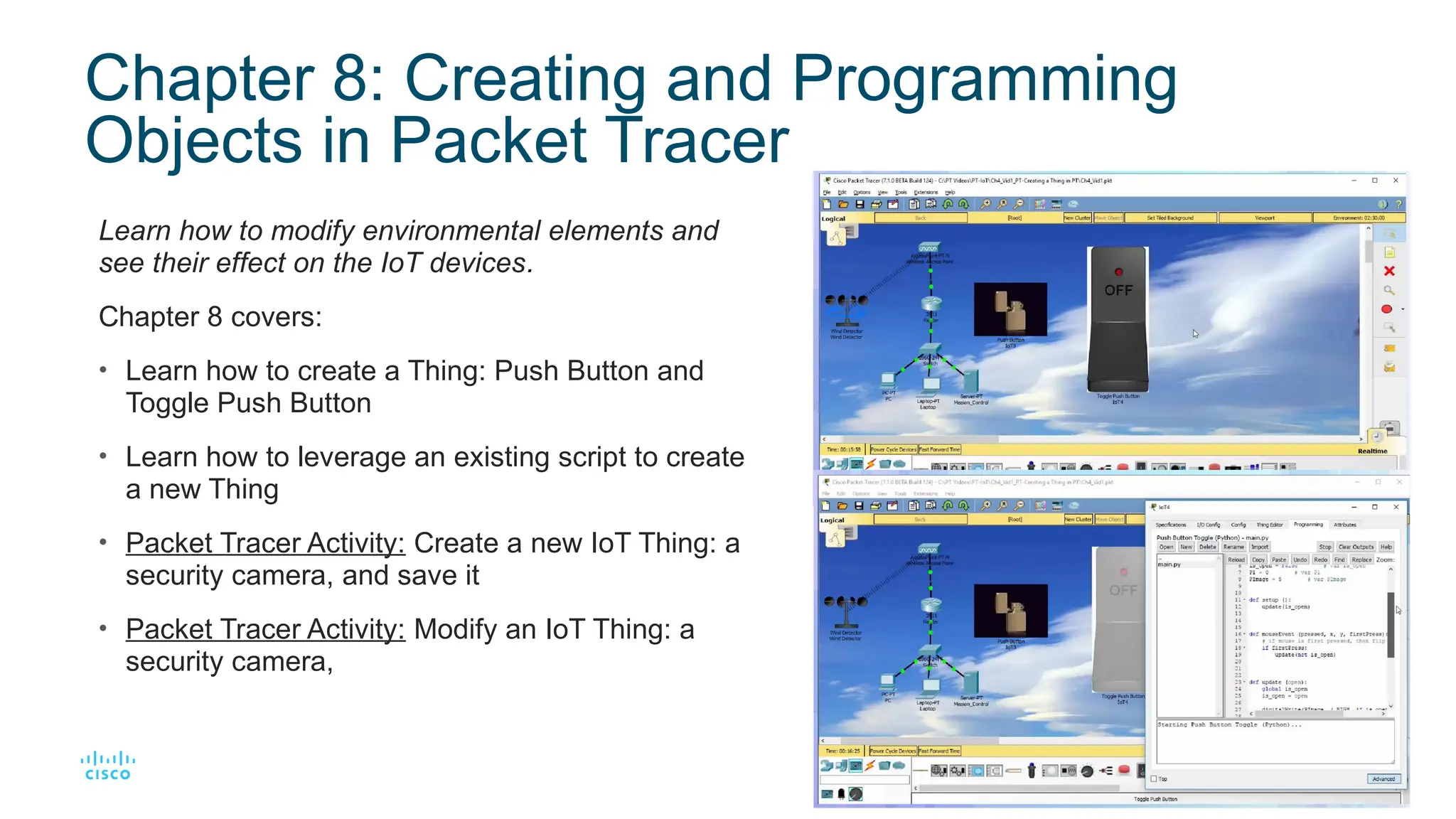 14
© 2016 Cisco and/or its affiliates. All rights reserved. Cisco Confidential
Chapter 8: Creating and Programming
Objects in Packet Tracer
Learn how to modify environmental elements and
see their effect on the IoT devices.
Chapter 8 covers:
• Learn how to create a Thing: Push Button and
Toggle Push Button
• Learn how to leverage an existing script to create
a new Thing
• Packet Tracer Activity: Create a new IoT Thing: a
security camera, and save it
• Packet Tracer Activity: Modify an IoT Thing: a
security camera,
 