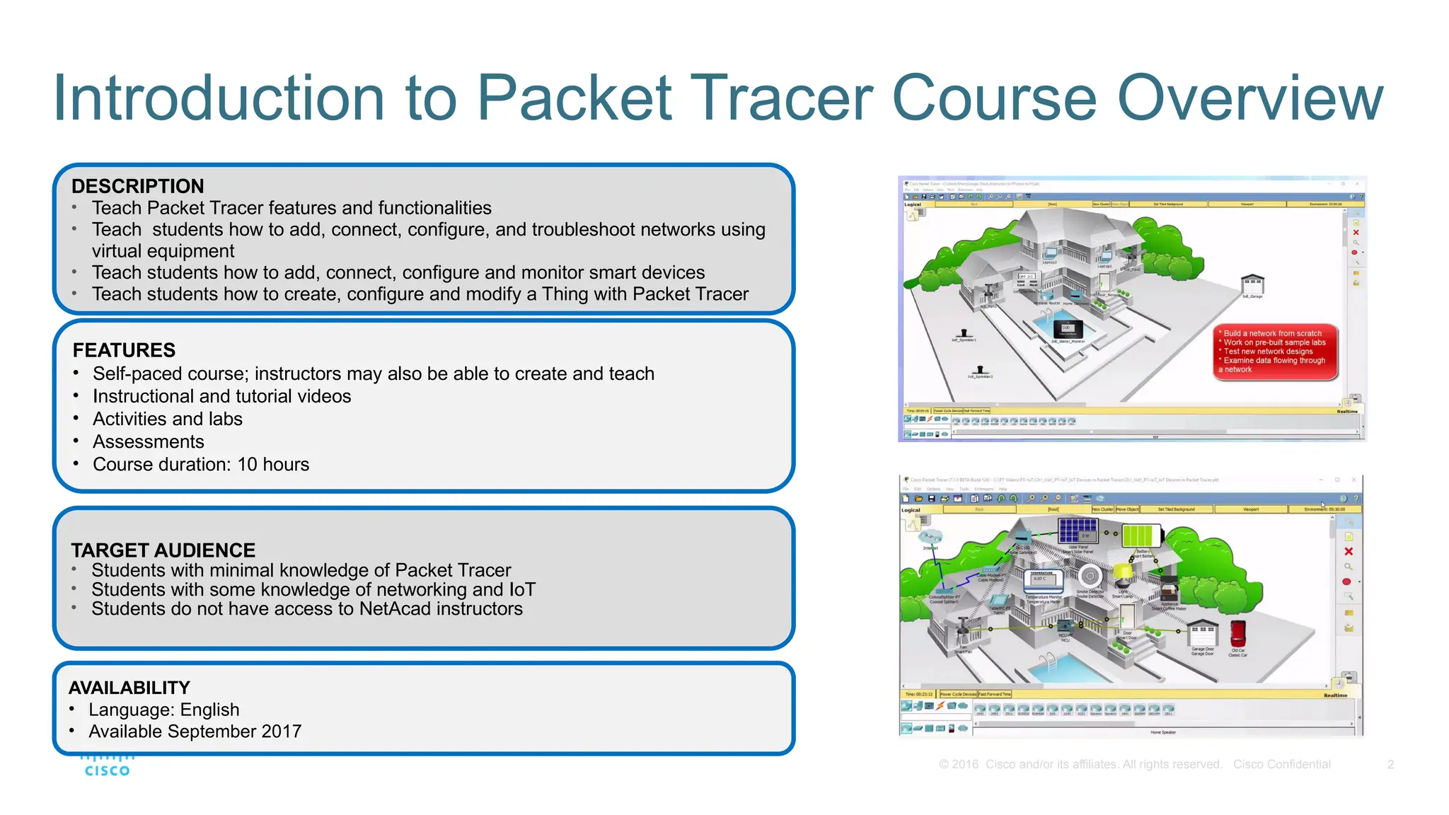 2
© 2016 Cisco and/or its affiliates. All rights reserved. Cisco Confidential
Introduction to Packet Tracer Course Overview
AVAILABILITY
• Language: English
• Available September 2017
TARGET AUDIENCE
• Students with minimal knowledge of Packet Tracer
• Students with some knowledge of networking and IoT
• Students do not have access to NetAcad instructors
DESCRIPTION
• Teach Packet Tracer features and functionalities
• Teach students how to add, connect, configure, and troubleshoot networks using
virtual equipment
• Teach students how to add, connect, configure and monitor smart devices
• Teach students how to create, configure and modify a Thing with Packet Tracer
FEATURES
• Self-paced course; instructors may also be able to create and teach
• Instructional and tutorial videos
• Activities and labs
• Assessments
• Course duration: 10 hours
 