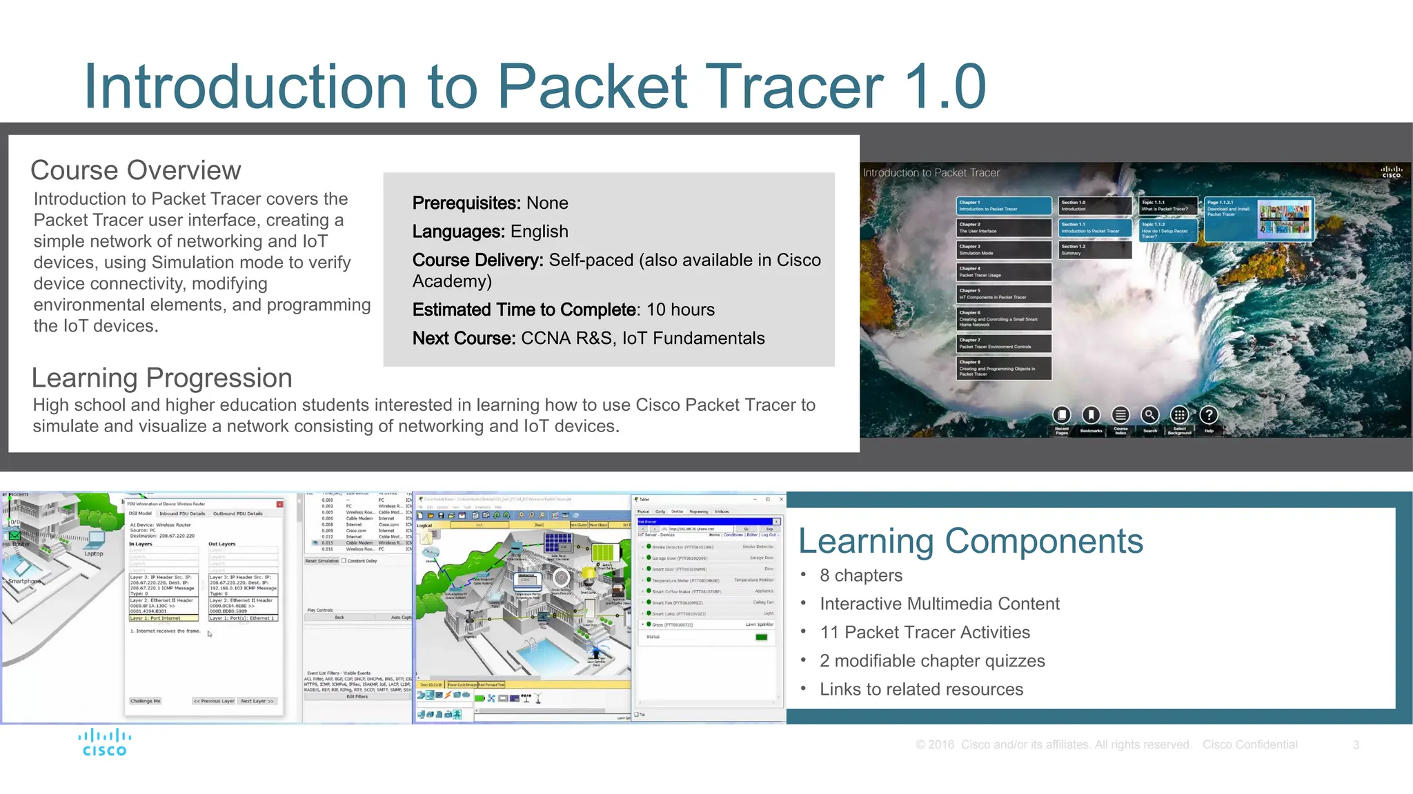 3
© 2016 Cisco and/or its affiliates. All rights reserved. Cisco Confidential
Introduction to Packet Tracer 1.0
Course Overview
Introduction to Packet Tracer covers the
Packet Tracer user interface, creating a
simple network of networking and IoT
devices, using Simulation mode to verify
device connectivity, modifying
environmental elements, and programming
the IoT devices.
Learning Progression
High school and higher education students interested in learning how to use Cisco Packet Tracer to
simulate and visualize a network consisting of networking and IoT devices.
Prerequisites: None
Languages: English
Course Delivery: Self-paced (also available in Cisco
Academy)
Estimated Time to Complete: 10 hours
Next Course: CCNA R&S, IoT Fundamentals
Learning Components
• 8 chapters
• Interactive Multimedia Content
• 11 Packet Tracer Activities
• 2 modifiable chapter quizzes
• Links to related resources
 
