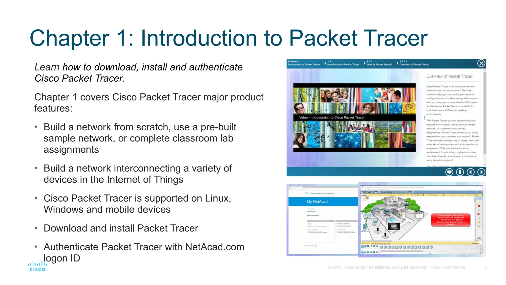 7
© 2016 Cisco and/or its affiliates. All rights reserved. Cisco Confidential
Chapter 1: Introduction to Packet Tracer
Learn how to download, install and authenticate
Cisco Packet Tracer.
Chapter 1 covers Cisco Packet Tracer major product
features:
• Build a network from scratch, use a pre-built
sample network, or complete classroom lab
assignments
• Build a network interconnecting a variety of
devices in the Internet of Things
• Cisco Packet Tracer is supported on Linux,
Windows and mobile devices
• Download and install Packet Tracer
• Authenticate Packet Tracer with NetAcad.com
logon ID
 
