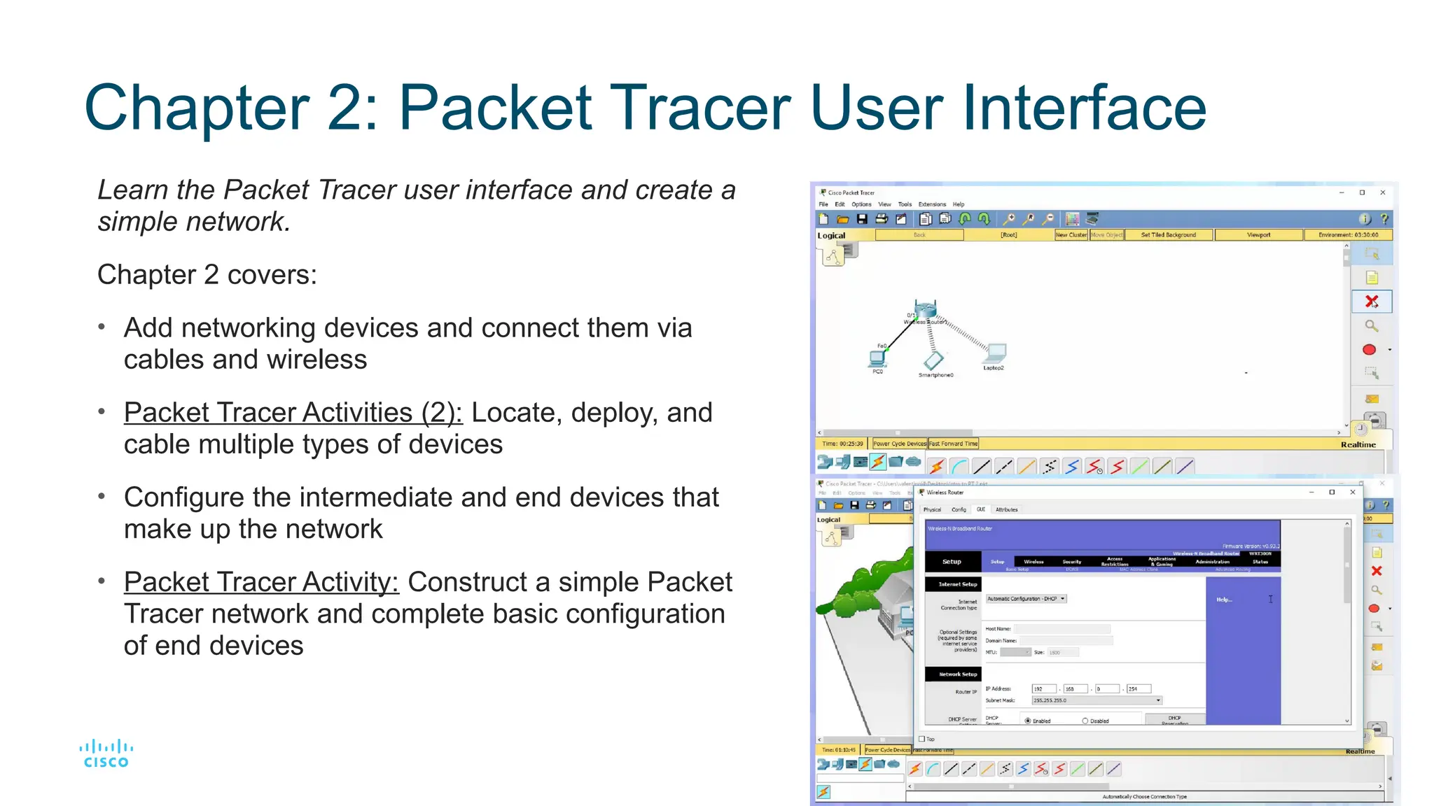 8
© 2016 Cisco and/or its affiliates. All rights reserved. Cisco Confidential
Chapter 2: Packet Tracer User Interface
Learn the Packet Tracer user interface and create a
simple network.
Chapter 2 covers:
• Add networking devices and connect them via
cables and wireless
• Packet Tracer Activities (2): Locate, deploy, and
cable multiple types of devices
• Configure the intermediate and end devices that
make up the network
• Packet Tracer Activity: Construct a simple Packet
Tracer network and complete basic configuration
of end devices
 
