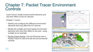13
© 2016 Cisco and/or its affiliates. All rights reserved. Cisco Confidential
Chapter 7: Packet Tracer Environment
Controls
Learn how to modify environmental elements and
see their effect on the IoT devices.
Chapter 7 covers:
• Identify and configure the different environment
elements that may affect the IoT devices
• Modify the sunlight and wind speed environment
elements and view their effect on the and , using
sunlight as an example
• Packet Tracer Activity: Use the Physical view in
Packet Tracer to view and edit the environmental
controls
 