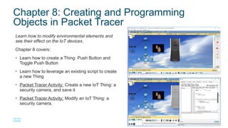 14
© 2016 Cisco and/or its affiliates. All rights reserved. Cisco Confidential
Chapter 8: Creating and Programming
Objects in Packet Tracer
Learn how to modify environmental elements and
see their effect on the IoT devices.
Chapter 8 covers:
• Learn how to create a Thing: Push Button and
Toggle Push Button
• Learn how to leverage an existing script to create
a new Thing
• Packet Tracer Activity: Create a new IoT Thing: a
security camera, and save it
• Packet Tracer Activity: Modify an IoT Thing: a
security camera,
 