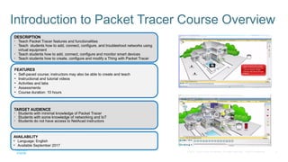 2
© 2016 Cisco and/or its affiliates. All rights reserved. Cisco Confidential
Introduction to Packet Tracer Course Overview
AVAILABILITY
• Language: English
• Available September 2017
TARGET AUDIENCE
• Students with minimal knowledge of Packet Tracer
• Students with some knowledge of networking and IoT
• Students do not have access to NetAcad instructors
DESCRIPTION
• Teach Packet Tracer features and functionalities
• Teach students how to add, connect, configure, and troubleshoot networks using
virtual equipment
• Teach students how to add, connect, configure and monitor smart devices
• Teach students how to create, configure and modify a Thing with Packet Tracer
FEATURES
• Self-paced course; instructors may also be able to create and teach
• Instructional and tutorial videos
• Activities and labs
• Assessments
• Course duration: 10 hours
 