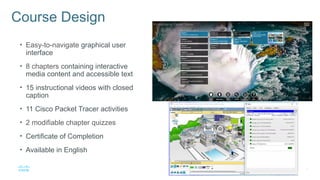 4
© 2016 Cisco and/or its affiliates. All rights reserved. Cisco Confidential
Course Design
• Easy-to-navigate graphical user
interface
• 8 chapters containing interactive
media content and accessible text
• 15 instructional videos with closed
caption
• 11 Cisco Packet Tracer activities
• 2 modifiable chapter quizzes
• Certificate of Completion
• Available in English
 