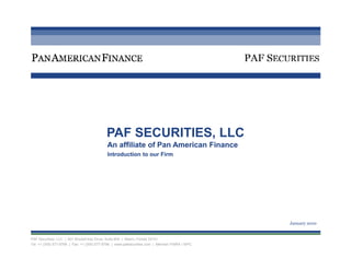 PAF SECURITIES, LLC
                                            An affiliate of Pan American Finance
                                            Introduction to our Firm




                                                                                                January 2010


PAF Securities, LLC | 601 Brickell Key Drive, Suite 604 | Miami, Florida 33131
Tel: +1 (305) 577-9799 | Fax: +1 (305) 577-9766 | www.pafsecurities.com | Member FINRA / SIPC
 