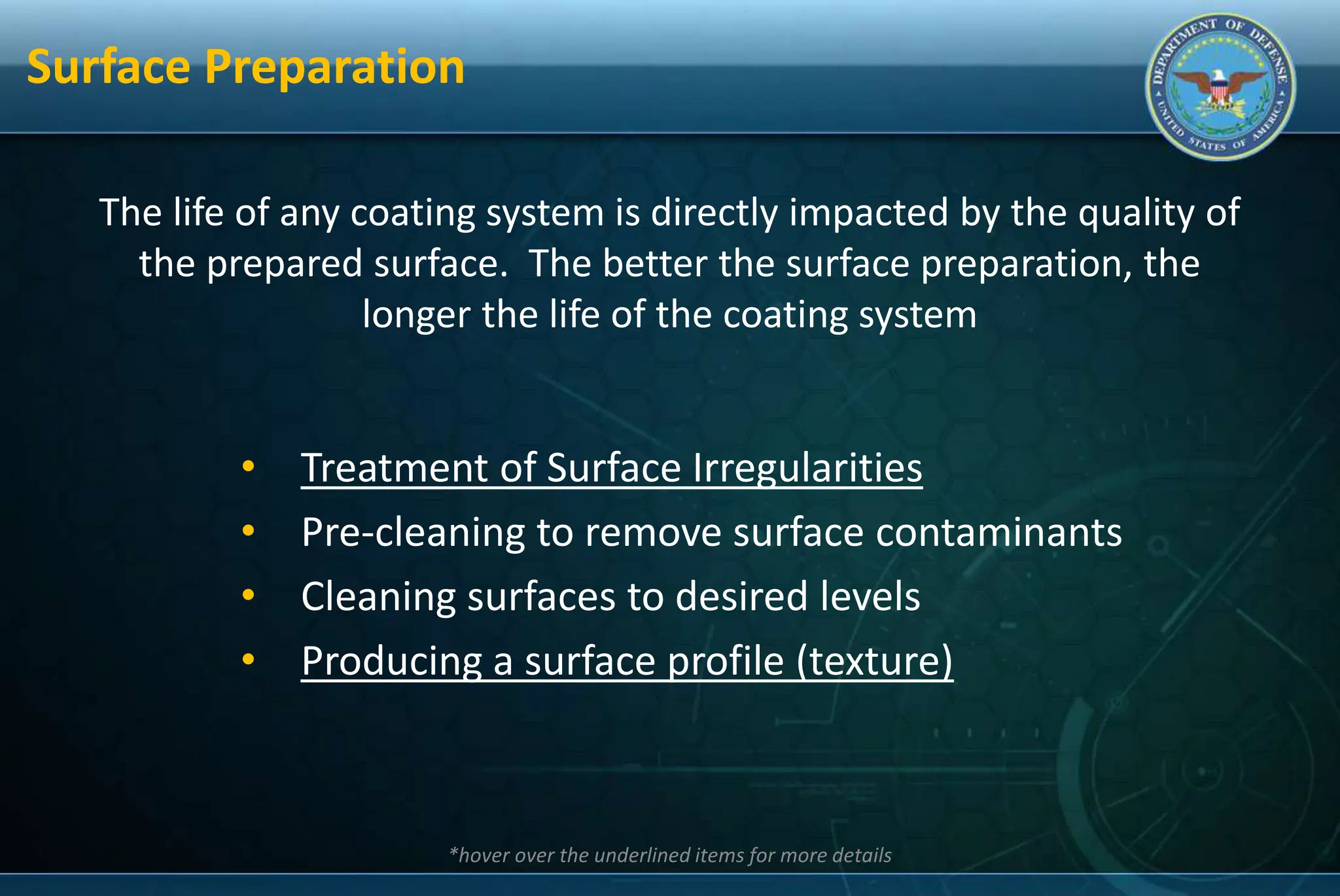 Surface Preparation
The life of any coating system is directly impacted by the quality of
the prepared surface. The better the surface preparation, the
longer the life of the coating system
• Treatment of Surface Irregularities
• Pre-cleaning to remove surface contaminants
• Cleaning surfaces to desired levels
• Producing a surface profile (texture)
*hover over the underlined items for more details
 