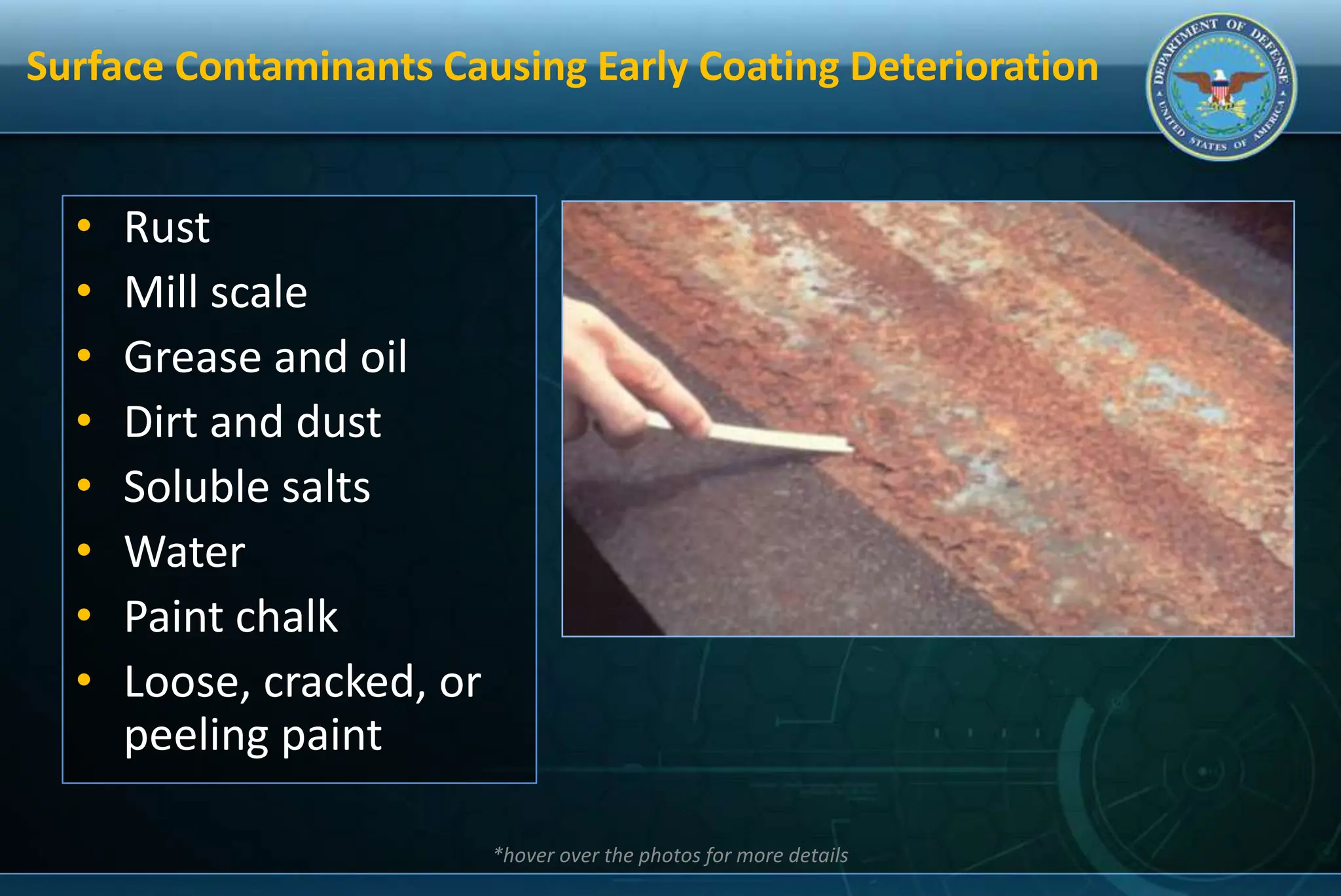 Surface Contaminants Causing Early Coating Deterioration
• Rust
• Mill scale
• Grease and oil
• Dirt and dust
• Soluble salts
• Water
• Paint chalk
• Loose, cracked, or
peeling paint
*hover over the photos for more details
 