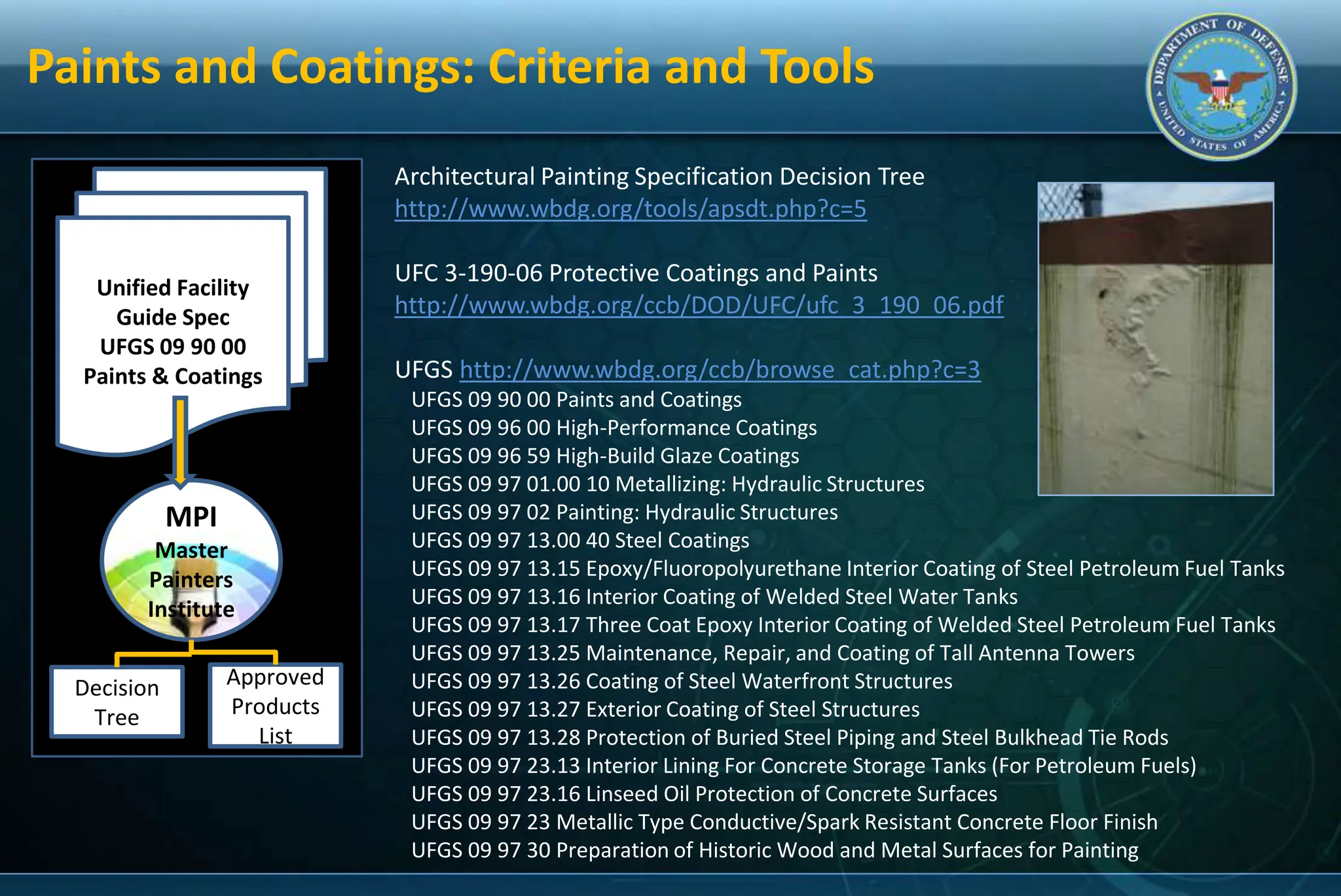 Unified Facility
Guide Spec
UFGS 09 90 00
Paints & Coatings
MPI
Master
Painters
Institute
Decision
Tree
Approved
Products
List
Architectural Painting Specification Decision Tree
http://www.wbdg.org/tools/apsdt.php?c=5
UFC 3-190-06 Protective Coatings and Paints
http://www.wbdg.org/ccb/DOD/UFC/ufc_3_190_06.pdf
UFGS http://www.wbdg.org/ccb/browse_cat.php?c=3
UFGS 09 90 00 Paints and Coatings
UFGS 09 96 00 High-Performance Coatings
UFGS 09 96 59 High-Build Glaze Coatings
UFGS 09 97 01.00 10 Metallizing: Hydraulic Structures
UFGS 09 97 02 Painting: Hydraulic Structures
UFGS 09 97 13.00 40 Steel Coatings
UFGS 09 97 13.15 Epoxy/Fluoropolyurethane Interior Coating of Steel Petroleum Fuel Tanks
UFGS 09 97 13.16 Interior Coating of Welded Steel Water Tanks
UFGS 09 97 13.17 Three Coat Epoxy Interior Coating of Welded Steel Petroleum Fuel Tanks
UFGS 09 97 13.25 Maintenance, Repair, and Coating of Tall Antenna Towers
UFGS 09 97 13.26 Coating of Steel Waterfront Structures
UFGS 09 97 13.27 Exterior Coating of Steel Structures
UFGS 09 97 13.28 Protection of Buried Steel Piping and Steel Bulkhead Tie Rods
UFGS 09 97 23.13 Interior Lining For Concrete Storage Tanks (For Petroleum Fuels)
UFGS 09 97 23.16 Linseed Oil Protection of Concrete Surfaces
UFGS 09 97 23 Metallic Type Conductive/Spark Resistant Concrete Floor Finish
UFGS 09 97 30 Preparation of Historic Wood and Metal Surfaces for Painting
Paints and Coatings: Criteria and Tools
 