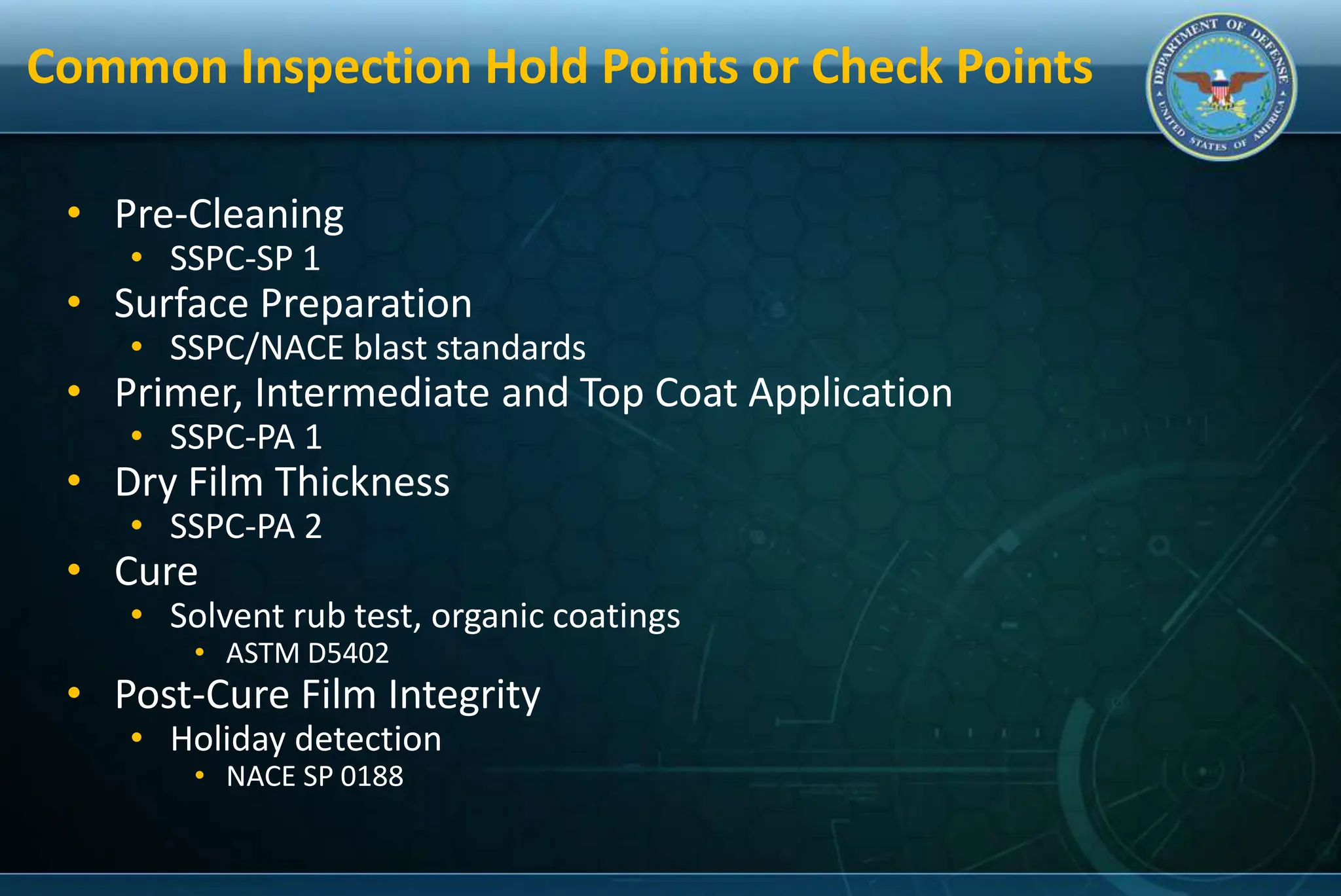 Common Inspection Hold Points or Check Points
• Pre-Cleaning
• SSPC-SP 1
• Surface Preparation
• SSPC/NACE blast standards
• Primer, Intermediate and Top Coat Application
• SSPC-PA 1
• Dry Film Thickness
• SSPC-PA 2
• Cure
• Solvent rub test, organic coatings
• ASTM D5402
• Post-Cure Film Integrity
• Holiday detection
• NACE SP 0188
 