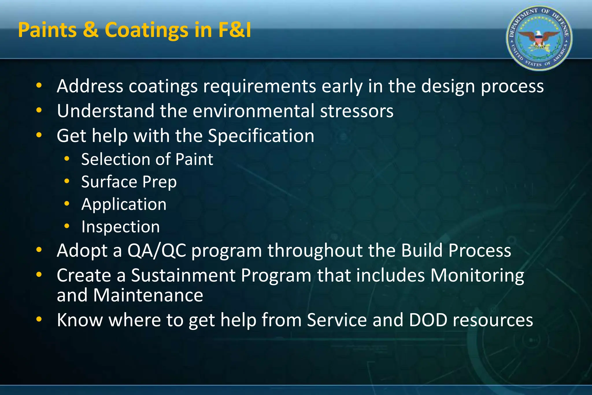 Paints & Coatings in F&I
• Address coatings requirements early in the design process
• Understand the environmental stressors
• Get help with the Specification
• Selection of Paint
• Surface Prep
• Application
• Inspection
• Adopt a QA/QC program throughout the Build Process
• Create a Sustainment Program that includes Monitoring
and Maintenance
• Know where to get help from Service and DOD resources
 
