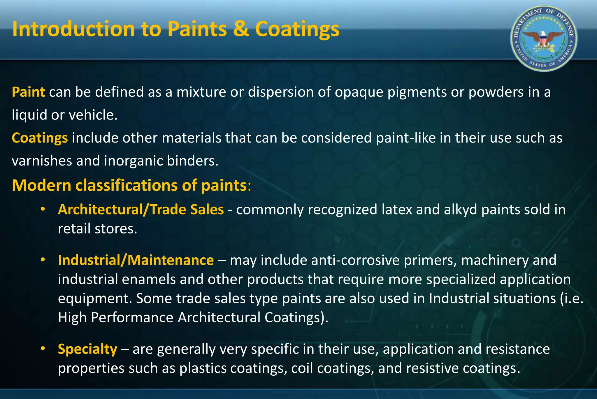 Introduction to Paints & Coatings
Paint can be defined as a mixture or dispersion of opaque pigments or powders in a
liquid or vehicle.
Coatings include other materials that can be considered paint-like in their use such as
varnishes and inorganic binders.
Modern classifications of paints:
• Architectural/Trade Sales - commonly recognized latex and alkyd paints sold in
retail stores.
• Industrial/Maintenance – may include anti-corrosive primers, machinery and
industrial enamels and other products that require more specialized application
equipment. Some trade sales type paints are also used in Industrial situations (i.e.
High Performance Architectural Coatings).
• Specialty – are generally very specific in their use, application and resistance
properties such as plastics coatings, coil coatings, and resistive coatings.
 