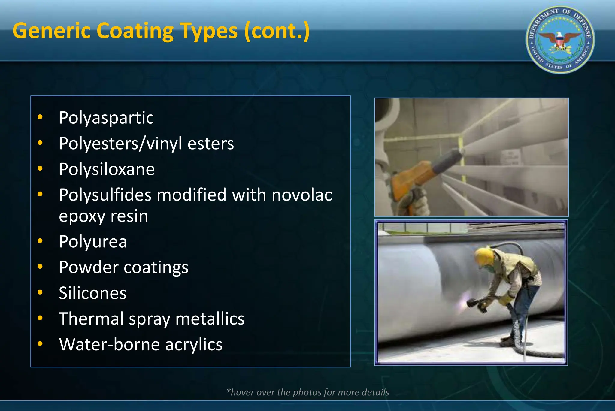 Generic Coating Types (cont.)
• Polyaspartic
• Polyesters/vinyl esters
• Polysiloxane
• Polysulfides modified with novolac
epoxy resin
• Polyurea
• Powder coatings
• Silicones
• Thermal spray metallics
• Water-borne acrylics
*hover over the photos for more details
 