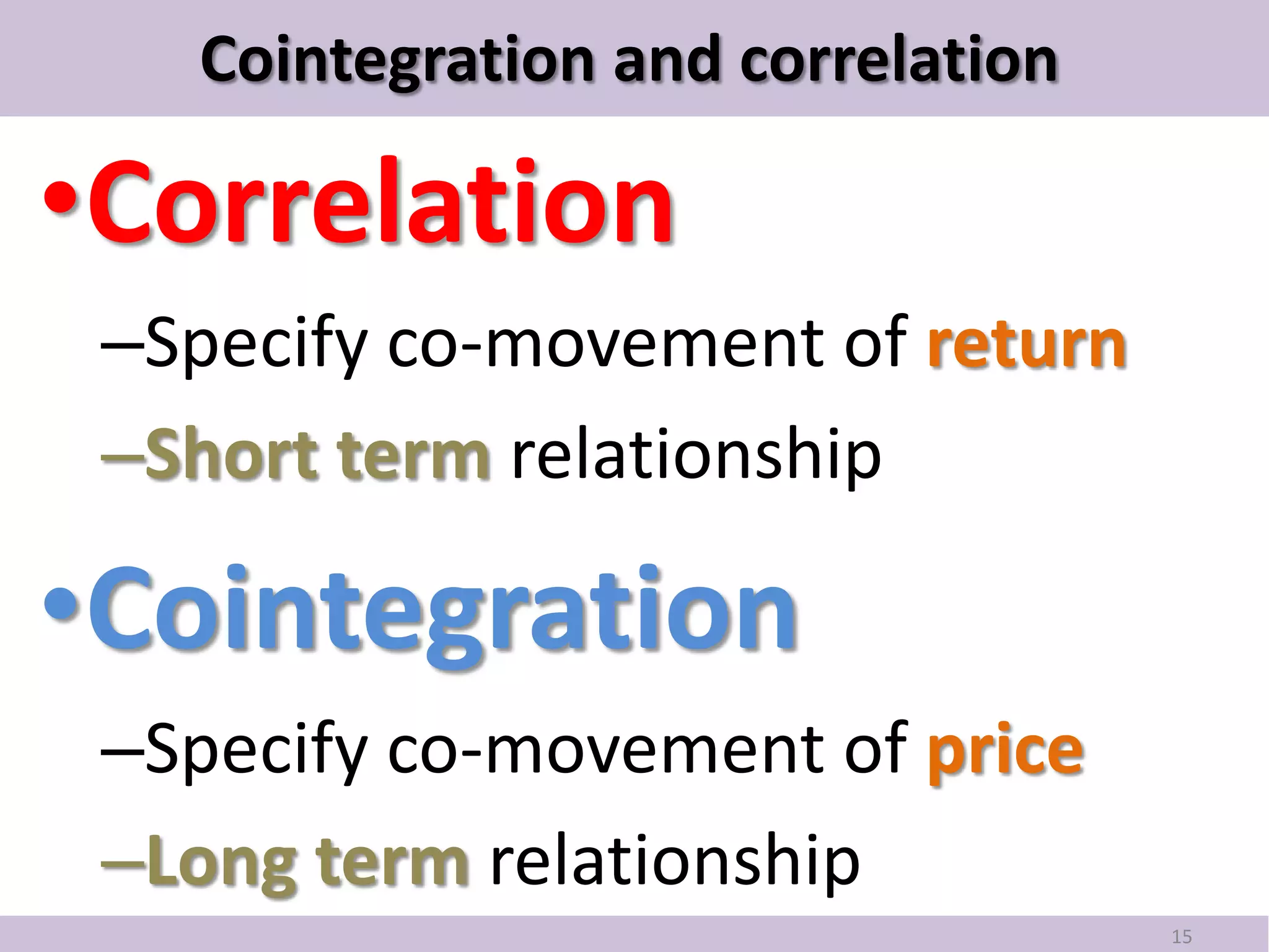 Cointegration and correlation

•Correlation
 –Specify co-movement of return
 –Short term relationship

•Cointegration
 –Specify co-movement of price
 –Long term relationship
                                   15
 