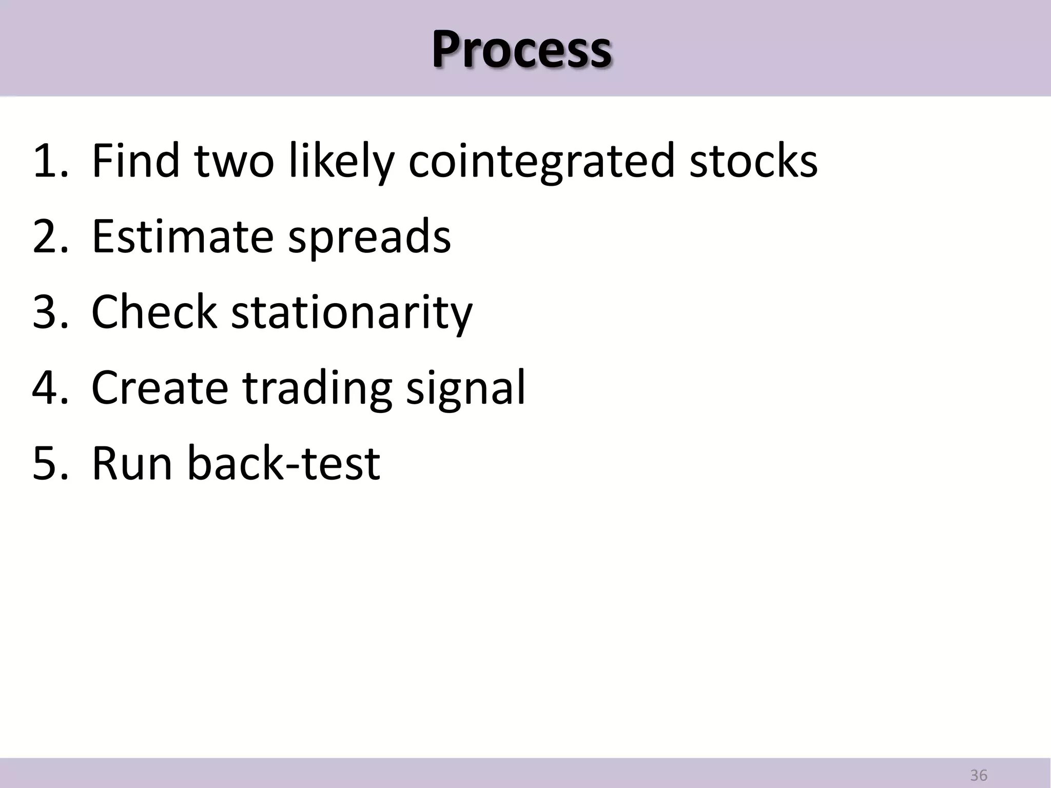 Process
1.   Find two likely cointegrated stocks
2.   Estimate spreads
3.   Check stationarity
4.   Create trading signal
5.   Run back-test




                                           36
 