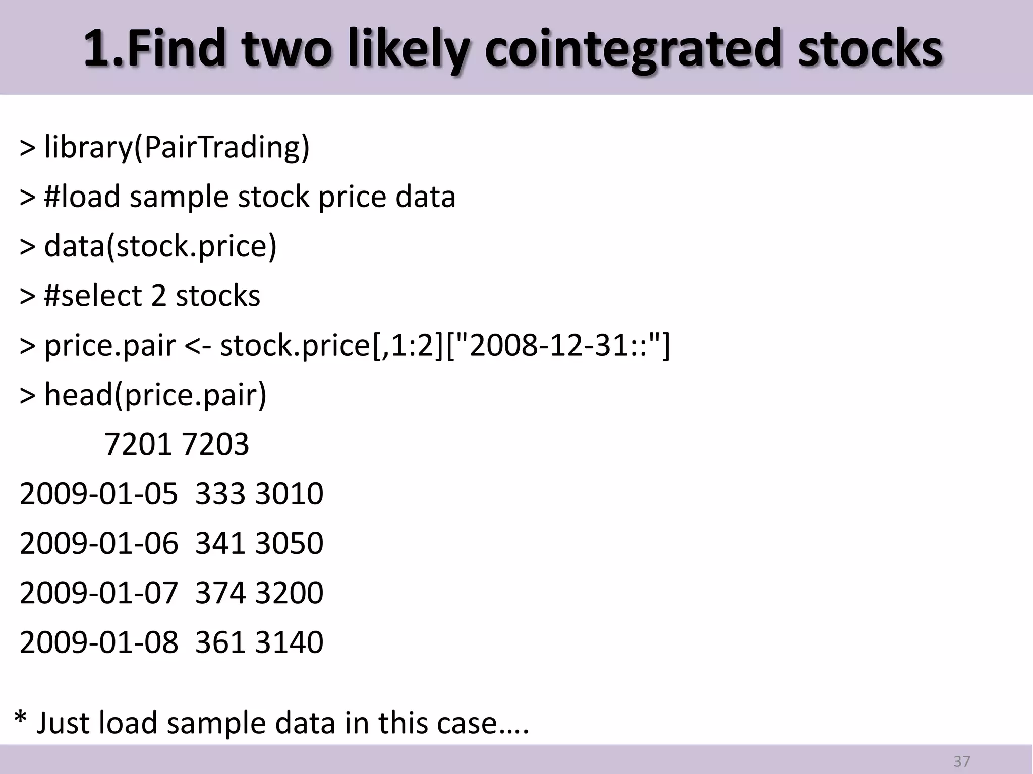 1.Find two likely cointegrated stocks
> library(PairTrading)
> #load sample stock price data
> data(stock.price)
> #select 2 stocks
> price.pair <- stock.price[,1:2]["2008-12-31::"]
> head(price.pair)
       7201 7203
2009-01-05 333 3010
2009-01-06 341 3050
2009-01-07 374 3200
2009-01-08 361 3140

* Just load sample data in this case….
                                                    37
 