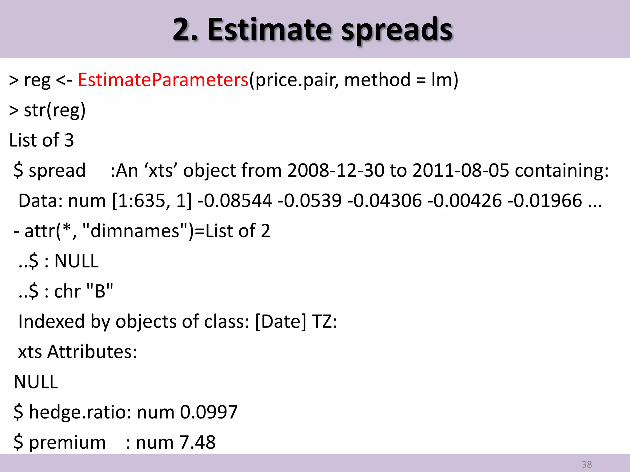 2. Estimate spreads
> reg <- EstimateParameters(price.pair, method = lm)
> str(reg)
List of 3
 $ spread :An ‘xts’ object from 2008-12-30 to 2011-08-05 containing:
  Data: num [1:635, 1] -0.08544 -0.0539 -0.04306 -0.00426 -0.01966 ...
 - attr(*, "dimnames")=List of 2
  ..$ : NULL
  ..$ : chr "B"
  Indexed by objects of class: [Date] TZ:
  xts Attributes:
 NULL
 $ hedge.ratio: num 0.0997
 $ premium : num 7.48
                                                                  38
 