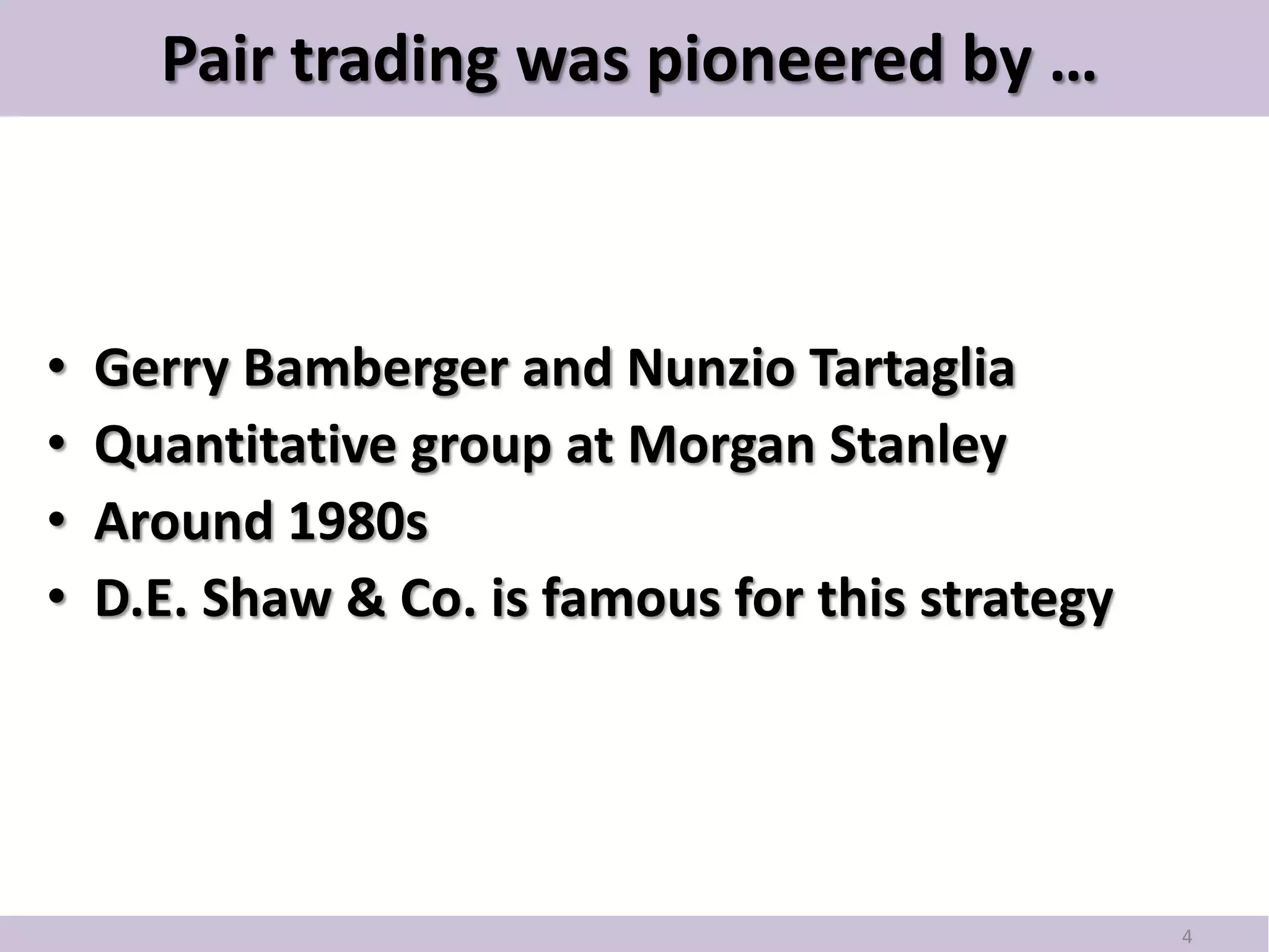Pair trading was pioneered by …



•   Gerry Bamberger and Nunzio Tartaglia
•   Quantitative group at Morgan Stanley
•   Around 1980s
•   D.E. Shaw & Co. is famous for this strategy




                                                  4
 