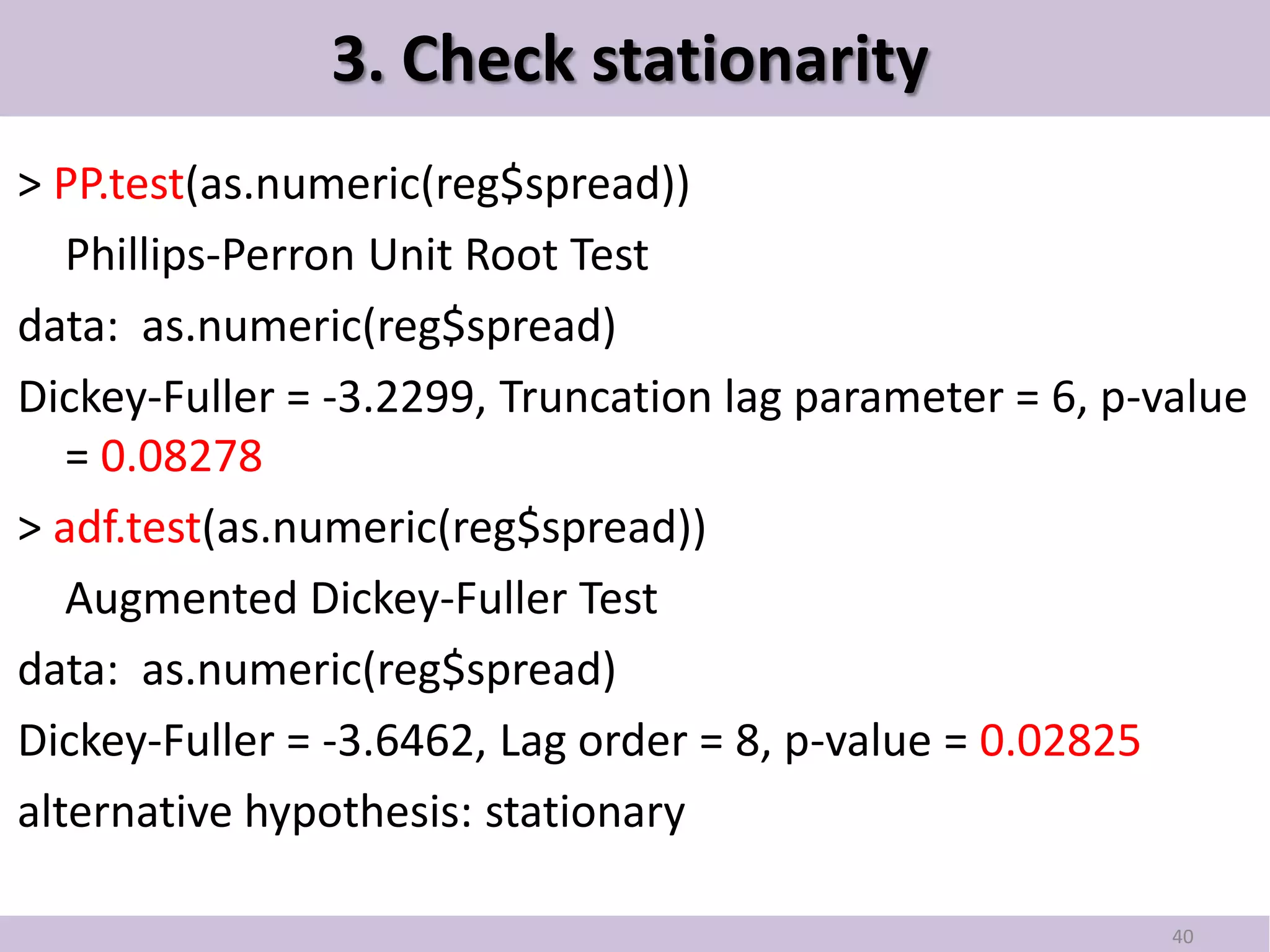 3. Check stationarity
> PP.test(as.numeric(reg$spread))
   Phillips-Perron Unit Root Test
data: as.numeric(reg$spread)
Dickey-Fuller = -3.2299, Truncation lag parameter = 6, p-value
   = 0.08278
> adf.test(as.numeric(reg$spread))
   Augmented Dickey-Fuller Test
data: as.numeric(reg$spread)
Dickey-Fuller = -3.6462, Lag order = 8, p-value = 0.02825
alternative hypothesis: stationary

                                                          40
 