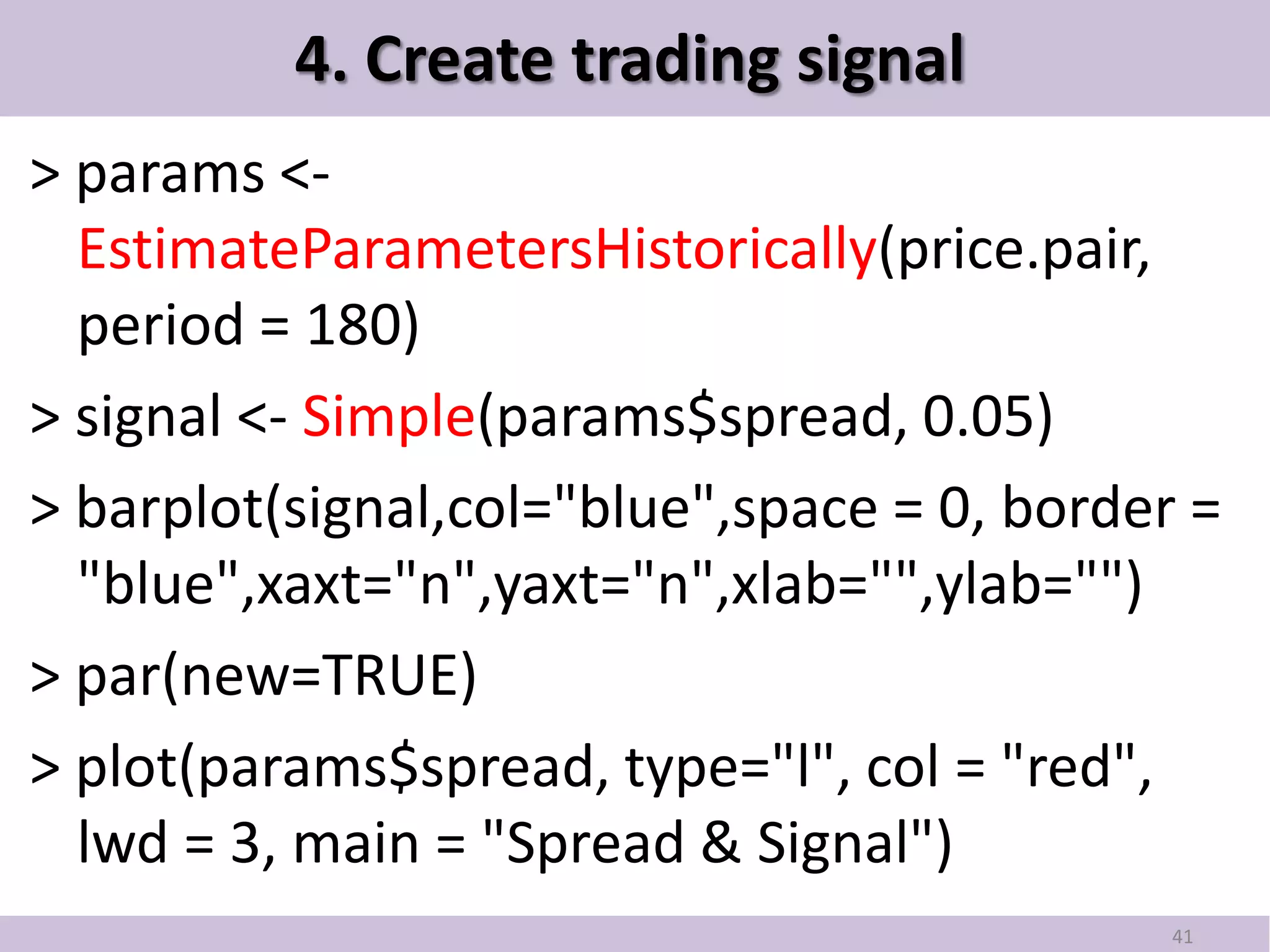 4. Create trading signal
> params <-
  EstimateParametersHistorically(price.pair,
  period = 180)
> signal <- Simple(params$spread, 0.05)
> barplot(signal,col="blue",space = 0, border =
  "blue",xaxt="n",yaxt="n",xlab="",ylab="")
> par(new=TRUE)
> plot(params$spread, type="l", col = "red",
  lwd = 3, main = "Spread & Signal")
                                             41
 