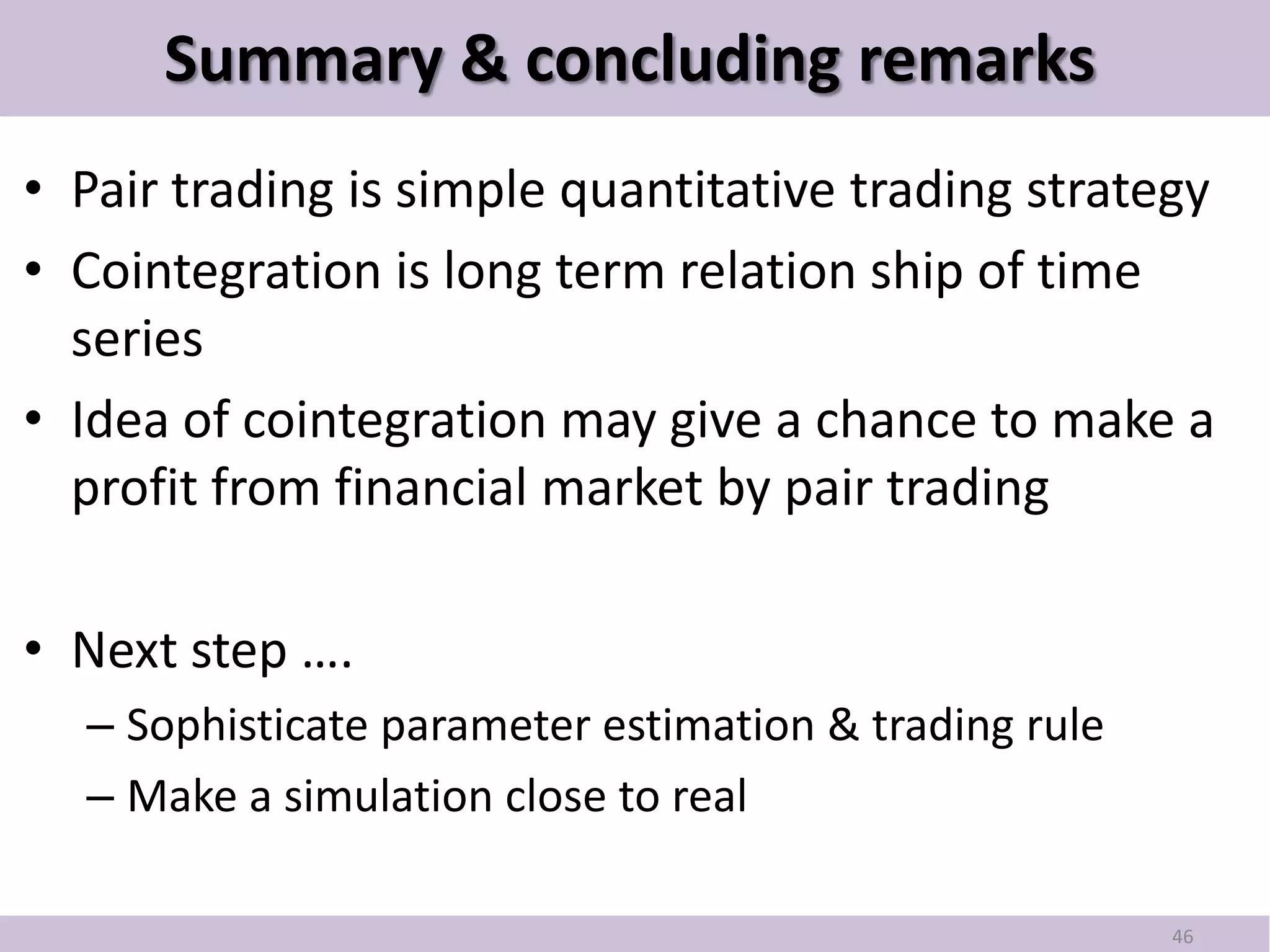 Summary & concluding remarks
• Pair trading is simple quantitative trading strategy
• Cointegration is long term relation ship of time
  series
• Idea of cointegration may give a chance to make a
  profit from financial market by pair trading

• Next step ….
  – Sophisticate parameter estimation & trading rule
  – Make a simulation close to real

                                                       46
 