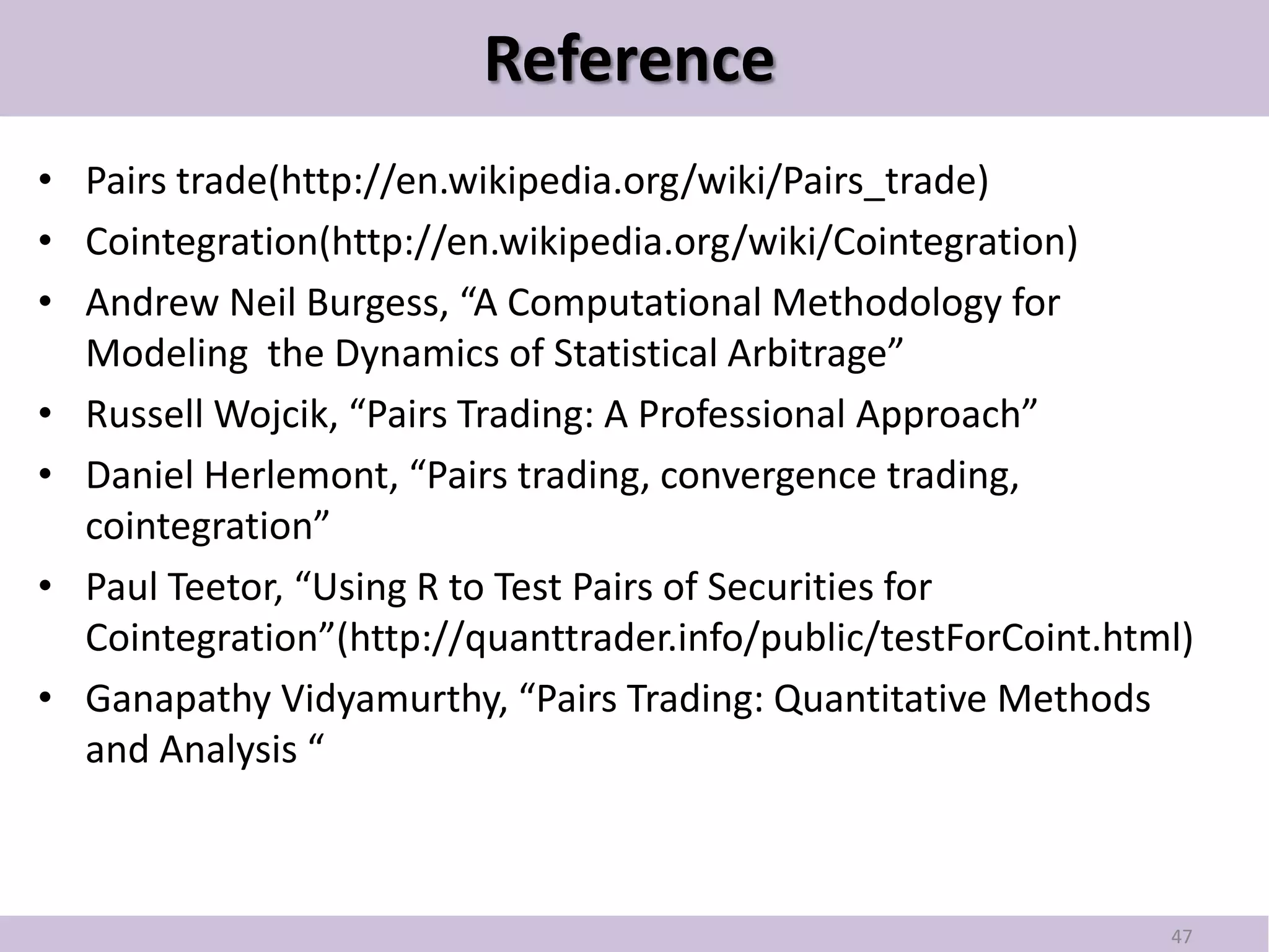 Reference
• Pairs trade(http://en.wikipedia.org/wiki/Pairs_trade)
• Cointegration(http://en.wikipedia.org/wiki/Cointegration)
• Andrew Neil Burgess, “A Computational Methodology for
  Modeling the Dynamics of Statistical Arbitrage”
• Russell Wojcik, “Pairs Trading: A Professional Approach”
• Daniel Herlemont, “Pairs trading, convergence trading,
  cointegration”
• Paul Teetor, “Using R to Test Pairs of Securities for
  Cointegration”(http://quanttrader.info/public/testForCoint.html)
• Ganapathy Vidyamurthy, “Pairs Trading: Quantitative Methods
  and Analysis “



                                                                47
 