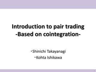 Introduction to pair trading
  -Based on cointegration-

       ・Shinichi Takayanagi
         ・Kohta Ishikawa

                               1
 